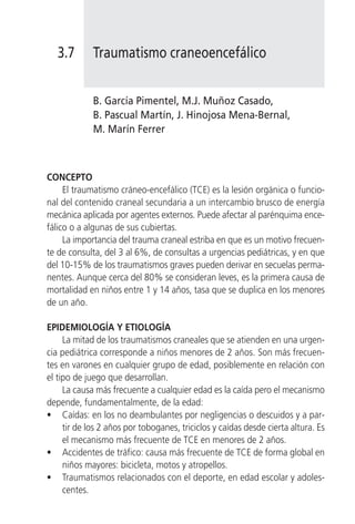 3.7       Traumatismo craneoencefálico


             B. García Pimentel, M.J. Muñoz Casado,
             B. Pascual Martín, J. Hinojosa Mena-Bernal,
             M. Marín Ferrer



CONCEPTO
     El traumatismo cráneo-encefálico (TCE) es la lesión orgánica o funcio-
nal del contenido craneal secundaria a un intercambio brusco de energía
mecánica aplicada por agentes externos. Puede afectar al parénquima ence-
fálico o a algunas de sus cubiertas.
     La importancia del trauma craneal estriba en que es un motivo frecuen-
te de consulta, del 3 al 6%, de consultas a urgencias pediátricas, y en que
del 10-15% de los traumatismos graves pueden derivar en secuelas perma-
nentes. Aunque cerca del 80% se consideran leves, es la primera causa de
mortalidad en niños entre 1 y 14 años, tasa que se duplica en los menores
de un año.

EPIDEMIOLOGÍA Y ETIOLOGÍA
     La mitad de los traumatismos craneales que se atienden en una urgen-
cia pediátrica corresponde a niños menores de 2 años. Son más frecuen-
tes en varones en cualquier grupo de edad, posiblemente en relación con
el tipo de juego que desarrollan.
     La causa más frecuente a cualquier edad es la caída pero el mecanismo
depende, fundamentalmente, de la edad:
• Caídas: en los no deambulantes por negligencias o descuidos y a par-
     tir de los 2 años por toboganes, triciclos y caídas desde cierta altura. Es
     el mecanismo más frecuente de TCE en menores de 2 años.
• Accidentes de tráfico: causa más frecuente de TCE de forma global en
     niños mayores: bicicleta, motos y atropellos.
• Traumatismos relacionados con el deporte, en edad escolar y adoles-
     centes.
 
