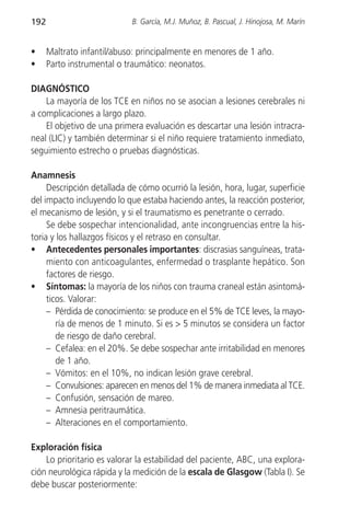 192                         B. García, M.J. Muñoz, B. Pascual, J. Hinojosa, M. Marín


•     Maltrato infantil/abuso: principalmente en menores de 1 año.
•     Parto instrumental o traumático: neonatos.

DIAGNÓSTICO
    La mayoría de los TCE en niños no se asocian a lesiones cerebrales ni
a complicaciones a largo plazo.
    El objetivo de una primera evaluación es descartar una lesión intracra-
neal (LIC) y también determinar si el niño requiere tratamiento inmediato,
seguimiento estrecho o pruebas diagnósticas.

Anamnesis
     Descripción detallada de cómo ocurrió la lesión, hora, lugar, superficie
del impacto incluyendo lo que estaba haciendo antes, la reacción posterior,
el mecanismo de lesión, y si el traumatismo es penetrante o cerrado.
     Se debe sospechar intencionalidad, ante incongruencias entre la his-
toria y los hallazgos físicos y el retraso en consultar.
• Antecedentes personales importantes: discrasias sanguíneas, trata-
     miento con anticoagulantes, enfermedad o trasplante hepático. Son
     factores de riesgo.
• Síntomas: la mayoría de los niños con trauma craneal están asintomá-
     ticos. Valorar:
     – Pérdida de conocimiento: se produce en el 5% de TCE leves, la mayo-
        ría de menos de 1 minuto. Si es > 5 minutos se considera un factor
        de riesgo de daño cerebral.
     – Cefalea: en el 20%. Se debe sospechar ante irritabilidad en menores
        de 1 año.
     – Vómitos: en el 10%, no indican lesión grave cerebral.
     – Convulsiones: aparecen en menos del 1% de manera inmediata al TCE.
     – Confusión, sensación de mareo.
     – Amnesia peritraumática.
     – Alteraciones en el comportamiento.

Exploración física
    Lo prioritario es valorar la estabilidad del paciente, ABC, una explora-
ción neurológica rápida y la medición de la escala de Glasgow (Tabla I). Se
debe buscar posteriormente:
 