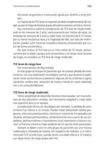 Traumatismo craneoencefálico                                               195


    discrasias sanguíneas e intoxicación aguda por alcohol u otras dro-
    gas.
    La mayoría de los TCE leves no requieren pruebas complementarias de ima-
gen, ya que el riesgo de lesiones graves del sistema nervioso central es mínimo.
    Hay controversia sobre la consideración de TCE leve de riesgo mode-
rado en los menores de 2 años, exclusivamente por motivo de edad, sin
embargo los menores de 2 años y, sobre todo, los menores de 6-12 meses,
por su menor resistencia ósea y la fragilidad del SNC por falta de mielini-
zación, pueden sufrir fracturas craneales o lesiones intracraneales que cur-
sen de forma asintomática.
    Por este motivo, el TCE leve en un niño menor de 12 meses, exclusi-
vamente por la edad y aunque esté asintomático y no tenga otros factores
de riesgo, se considera un TCE leve de riesgo moderado.

TCE leves de riesgo leve
    Son traumatismos de baja energía.
    En este grupo se incluyen los pacientes que no tuvieron pérdida de cono-
cimiento, con una exploración neurológica normal y que durante la explo-
ración están asintomáticos o presentan algunos de los síntomas o signos
siguientes: cefalea leve, sensación de mareo y herida en cuero cabelludo
con o sin contusión/abrasión.

TCE leves de riesgo moderado
    Tienen posibilidad de desarrollar lesiones intracraneales, son traumatis-
mos de alta velocidad o energía, con hematoma subgaleal o caída sobre
una superficie dura o sin testigos.
    La exploración clínica y la neurológica son normales. La perdida de cono-
cimiento fue inferior a un minuto. Pueden haber presentado cefalea pro-
gresiva, crisis única postraumática, vómitos en número de 3-4 episodios y/o
náuseas, amnesia peritraumática, comportamiento raro a juicio de sus cui-
dadores, politraumatismo o traumatismo facial importante y fractura cra-
neal. La fractura craneal es mejor predictor de LIC que los otros parametros.
    Siempre se deben incluir en este grupo los pacientes con una historia
inadecuada o imposible de realizar, con sospecha de maltrato, si el meca-
nismo del TCE no está claro, cuando tienen una edad inferior a 12 meses o
con algún factor de riesgo propio del niño.
 