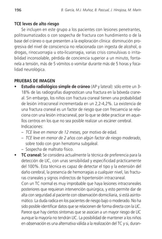 196                          B. García, M.J. Muñoz, B. Pascual, J. Hinojosa, M. Marín


TCE leves de alto riesgo
     Se incluyen en este grupo a los pacientes con lesiones penetrantes,
politraumatizados o con sospecha de fractura con hundimiento o de la
base del cráneo o que presenten a la exploración clínica: disminución pro-
gresiva del nivel de consciencia no relacionada con ingesta de alcohol, o
drogas, rinocuorragia u oto-licuorragia, varias crisis convulsivas o irrita-
bilidad inconsolable, pérdida de conciencia superior a un minuto, fonta-
nela a tensión, más de 5 vómitos o vomitar durante más de 5 horas y foca-
lidad neurológica.

PRUEBAS DE IMAGEN
• Estudio radiológico simple de cráneo (AP y lateral): sólo entre un 3-
   18% de las radiografías diagnostican una fractura en la bóveda crane-
   al. Sin embargo, los niños con fractura craneal tienen una probabilidad
   de lesión intracraneal incrementada en un 2,2-4,2%. La existencia de
   una fractura craneal es un factor de riesgo que con frecuencia se rela-
   ciona con una lesión intracraneal, por lo que se debe practicar en aque-
   llos centros en los que no sea posible realizar un escáner cerebral.
   Indicaciones:
   – TCE leve en menor de 12 meses, por motivo de edad.
   – TCE leve en menor de 2 años con algún factor de riesgo moderado,
      sobre todo con gran hematoma subgaleal.
   – Sospecha de maltrato físico.
• TC craneal: Se considera actualmente la técnica de preferencia para la
   detección de LIC, con unas sensibilidad y especificidad prácticamente
   del 100%. Esta técnica es capaz de detectar el tipo y la extensión del
   daño cerebral, la presencia de hemorragias a cualquier nivel, las fractu-
   ras craneales y signos indirectos de hipertensión intracraneal.
   Con un TC normal es muy improbable que haya lesiones intracraneales
   posteriores que requieran intervención quirúrgica, y esto permite dar de
   alta con seguridad al paciente con observación domiciliaria, si está asinto-
   mático. La duda radica en los pacientes de riesgo bajo o moderado. No ha
   sido posible identificar datos que se relacionen de forma directa con la LIC.
   Parece que hay ciertos síntomas que se asocian a un mayor riesgo de LIC
   aunque la mayoría no tendrán LIC. La posibilidad de mantener a los niños
   en observación es una alternativa válida a la realización del TC y si, duran-
 