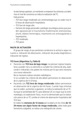 Traumatismo craneoencefálico                                             197


    te este tiempo aparecen, se mantienen o empeoran los síntomas o se dete-
    riora el nivel de conciencia se indica la realización del TC.
    Indicaciones:
    – TCE leve riesgo moderado con sintomatología que no ceden tras 4-
       6 horas de observación hospitalaria.
    – TCE leve de riesgo alto.
    – Factores de riesgo personales: patología neurológica previa que pue-
       den agravarse por el traumatismo (malformación arteriovenosa,
       shunt), diátesis hemorrágica, tratamiento con anticoagulantes o
       hepatopatías.
    – TCE moderado.
    – TCE grave.

PAUTA DE ACTUACIÓN
    El grupo de riesgo al que pertenece condiciona la actitud a seguir en
cuanto a: indicación de observación, indicación de prueba diagnóstica e
indicación de ingreso.

TCE leves (Algoritmo 2 y Tabla II)
• Pacientes con TCE leve de bajo riesgo: no precisan ingreso hospita-
   lario y pueden irse a su domicilio si cumplen los criterios de alta, expli-
   cando e indicando a los padres los motivos por lo que sería necesaria
   una nueva valoración.
   No es necesario realizar estudios radiológicos.
   Si no cumplen los criterios de alta deben permanecer en observación
   de la urgencia de 4- 6 horas.
• Pacientes con TCE leve de riesgo moderado: deben permanecer
   en observación de la urgencia de 4-6 horas. Cuando haya síntomas
   que no ceden, aumentan o aparecen, se indica la realización de un TC.
   Aunque la sensibilidad del TC para detectar LIC es mayor que la sinto-
   matología y la exploración física, no se ha demostrado que la realiza-
   ción precoz de un TC cambie el criterio de observación hospitalaria del
   TCE leve.
   En todos los menores de 12 meses por la edad y en los niños de 12-
   24 meses con algún factor de riesgo moderado, sobre todo gran
   hematoma subgaleal, se realiza una radiografía de cráneo.
 