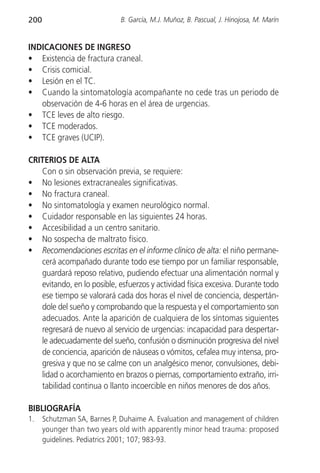200                          B. García, M.J. Muñoz, B. Pascual, J. Hinojosa, M. Marín


INDICACIONES DE INGRESO
• Existencia de fractura craneal.
• Crisis comicial.
• Lesión en el TC.
• Cuando la sintomatología acompañante no cede tras un periodo de
   observación de 4-6 horas en el área de urgencias.
• TCE leves de alto riesgo.
• TCE moderados.
• TCE graves (UCIP).

CRITERIOS DE ALTA
   Con o sin observación previa, se requiere:
• No lesiones extracraneales significativas.
• No fractura craneal.
• No sintomatología y examen neurológico normal.
• Cuidador responsable en las siguientes 24 horas.
• Accesibilidad a un centro sanitario.
• No sospecha de maltrato físico.
• Recomendaciones escritas en el informe clínico de alta: el niño permane-
   cerá acompañado durante todo ese tiempo por un familiar responsable,
   guardará reposo relativo, pudiendo efectuar una alimentación normal y
   evitando, en lo posible, esfuerzos y actividad física excesiva. Durante todo
   ese tiempo se valorará cada dos horas el nivel de conciencia, despertán-
   dole del sueño y comprobando que la respuesta y el comportamiento son
   adecuados. Ante la aparición de cualquiera de los síntomas siguientes
   regresará de nuevo al servicio de urgencias: incapacidad para despertar-
   le adecuadamente del sueño, confusión o disminución progresiva del nivel
   de conciencia, aparición de náuseas o vómitos, cefalea muy intensa, pro-
   gresiva y que no se calme con un analgésico menor, convulsiones, debi-
   lidad o acorchamiento en brazos o piernas, comportamiento extraño, irri-
   tabilidad continua o llanto incoercible en niños menores de dos años.

BIBLIOGRAFÍA
1.    Schutzman SA, Barnes P, Duhaime A. Evaluation and management of children
      younger than two years old with apparently minor head trauma: proposed
      guidelines. Pediatrics 2001; 107; 983-93.
 