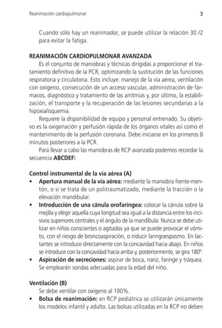 Reanimación cardiopulmonar                                                      3


    Cuando sólo hay un reanimador, se puede utilizar la relación 30 /2
    para evitar la fatiga.

REANIMACIÓN CARDIOPULMONAR AVANZADA
    Es el conjunto de maniobras y técnicas dirigidas a proporcionar el tra-
tamiento definitivo de la PCR, optimizando la sustitución de las funciones
respiratoria y circulatoria. Esto incluye: manejo de la vía aérea, ventilación
con oxígeno, consecución de un acceso vascular, administración de fár-
macos, diagnóstico y tratamiento de las arritmias y, por último, la estabili-
zación, el transporte y la recuperación de las lesiones secundarias a la
hipoxia/isquemia.
    Requiere la disponibilidad de equipo y personal entrenado. Su objeti-
vo es la oxigenación y perfusión rápida de los órganos vitales así como el
mantenimiento de la perfusión coronaria. Debe iniciarse en los primeros 8
minutos posteriores a la PCR.
    Para llevar a cabo las maniobras de RCP avanzada podemos recordar la
secuencia ABCDEF:

Control instrumental de la vía aérea (A)
• Apertura manual de la vía aérea: mediante la maniobra frente-men-
   tón, o si se trata de un politraumatizado, mediante la tracción o la
   elevación mandibular.
• Introducción de una cánula orofaríngea: colocar la cánula sobre la
   mejilla y elegir aquella cuya longitud sea igual a la distancia entre los inci-
   sivos superiores centrales y el ángulo de la mandíbula. Nunca se debe uti-
   lizar en niños conscientes o agitados ya que se puede provocar el vómi-
   to, con el riesgo de broncoaspiración, o inducir laringoespasmo. En lac-
   tantes se introduce directamente con la concavidad hacia abajo. En niños
   se introduce con la concavidad hacia arriba y, posteriormente, se gira 180º.
• Aspiración de secreciones: aspirar de boca, nariz, faringe y tráquea.
   Se emplearán sondas adecuadas para la edad del niño.

Ventilación (B)
   Se debe ventilar con oxígeno al 100%.
• Bolsa de reanimación: en RCP pediátrica se utilizarán únicamente
   los modelos infantil y adulto. Las bolsas utilizadas en la RCP no deben
 