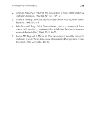 Traumatismo craneoencefálico                                                      201


2.   American Academy of Pediatrics. The management of minor closed head injury
     in children. Pediatrics. 1999 Dec; 104 (6): 1407-15.
3.   Charles J, Homer y Kleinman L. Technical Report: Minor Head Injury in Children.
     Pediatrics. 1999; 104; e78.
4.   Bello Pedrosa O, Prego Petit J, Stewart Davies J, Robuschi Lestouquet F. Trata-
     miento del traumatismo craneo-encefálico aislado leve. Estudio multicéntrico.
     Anales de Pediatría (Barc). 2006; 65 (1); 44-50.
5.   Kempa AM, Rajaramb S, Mannc M. What neuroimaging should be performed
     in children in who inflicted brain injury (iBI) is suspected? A systematic review.
     Clin Radiol. 2009 May; 64 (5): 473-83.
 