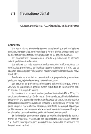 3.8       Traumatismo dental


             A.I. Romance García, A.J. Pérez Díaz, M. Marín Ferrer




CONCEPTO
     Un traumatismo alvéolo-dentario es aquel en el que existen lesiones
dentales, paradentales, con integridad o no del diente, aunque éste pue-
da quedar parcial o totalmente desplazado de su posición habitual.
     Los traumatismos dentoalveolares son la segunda causa de atención
odontopediátrica tras la caries.
     Las lesiones son más frecuentes en los niños con malformaciones cra-
neofaciales, prominencia de incisivos superiores superior a 4 mm, uso de
aparatos odontológicos y alteraciones neuromusculares (problemas de movi-
lidad, etc.).
     Puede afectar a los tejidos dentarios duros, pulpa dental y estructuras
periodontales, tejido de sostén y hueso circundante.
     Los estudios de prevalencia de nuestro país muestran que, entre el
20-25% de la población general, sufren algún tipo de traumatismo den-
to-alveolar a lo largo de su vida.
     La prevalencia en la dentición temporal oscila desde el 4% al 33%, con
un pico máximo entre los 10 y 24 meses. En estas edades, el inicio de la deam-
bulación sin una adecuada coordinación favorece las caídas. Los dientes más
afectados son los incisivos superiores centrales. El diente se luxa en vez de rom-
perse ya que el hueso alveolar es bastante resistente a esa edad. El principal
problema en ese caso es que se afecte la dentición definitiva que está alojada
en el maxilar, cerca del vértice superior de la dentición temporal.
     En la dentición permanente, el pico de máxima incidencia de trauma-
tismos se encuentra, relacionado con los deportes, en escolares entre los
9 y 10 años y un segundo pico, en edades más avanzadas, se relaciona con
los accidentes de tráfico.
 