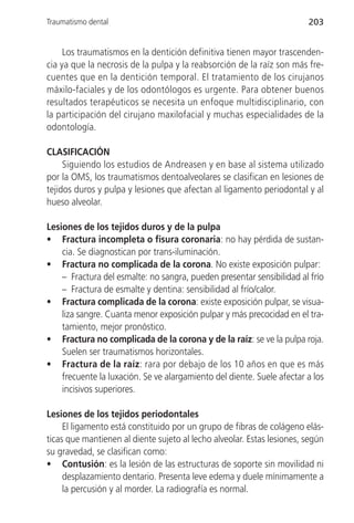 Traumatismo dental                                                      203


     Los traumatismos en la dentición definitiva tienen mayor trascenden-
cia ya que la necrosis de la pulpa y la reabsorción de la raíz son más fre-
cuentes que en la dentición temporal. El tratamiento de los cirujanos
máxilo-faciales y de los odontólogos es urgente. Para obtener buenos
resultados terapéuticos se necesita un enfoque multidisciplinario, con
la participación del cirujano maxilofacial y muchas especialidades de la
odontología.

CLASIFICACIÓN
     Siguiendo los estudios de Andreasen y en base al sistema utilizado
por la OMS, los traumatismos dentoalveolares se clasifican en lesiones de
tejidos duros y pulpa y lesiones que afectan al ligamento periodontal y al
hueso alveolar.

Lesiones de los tejidos duros y de la pulpa
• Fractura incompleta o fisura coronaria: no hay pérdida de sustan-
    cia. Se diagnostican por trans-iluminación.
• Fractura no complicada de la corona. No existe exposición pulpar:
    – Fractura del esmalte: no sangra, pueden presentar sensibilidad al frío
    – Fractura de esmalte y dentina: sensibilidad al frío/calor.
• Fractura complicada de la corona: existe exposición pulpar, se visua-
    liza sangre. Cuanta menor exposición pulpar y más precocidad en el tra-
    tamiento, mejor pronóstico.
• Fractura no complicada de la corona y de la raíz: se ve la pulpa roja.
    Suelen ser traumatismos horizontales.
• Fractura de la raíz: rara por debajo de los 10 años en que es más
    frecuente la luxación. Se ve alargamiento del diente. Suele afectar a los
    incisivos superiores.

Lesiones de los tejidos periodontales
     El ligamento está constituido por un grupo de fibras de colágeno elás-
ticas que mantienen al diente sujeto al lecho alveolar. Estas lesiones, según
su gravedad, se clasifican como:
• Contusión: es la lesión de las estructuras de soporte sin movilidad ni
     desplazamiento dentario. Presenta leve edema y duele mínimamente a
     la percusión y al morder. La radiografía es normal.
 