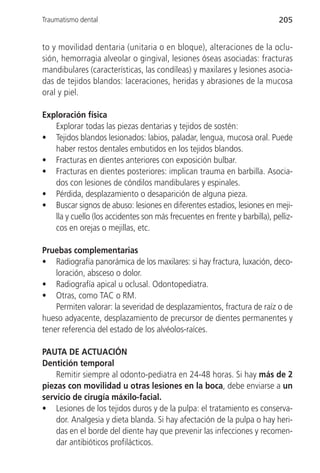 Traumatismo dental                                                          205


to y movilidad dentaria (unitaria o en bloque), alteraciones de la oclu-
sión, hemorragia alveolar o gingival, lesiones óseas asociadas: fracturas
mandibulares (características, las condíleas) y maxilares y lesiones asocia-
das de tejidos blandos: laceraciones, heridas y abrasiones de la mucosa
oral y piel.

Exploración física
   Explorar todas las piezas dentarias y tejidos de sostén:
• Tejidos blandos lesionados: labios, paladar, lengua, mucosa oral. Puede
   haber restos dentales embutidos en los tejidos blandos.
• Fracturas en dientes anteriores con exposición bulbar.
• Fracturas en dientes posteriores: implican trauma en barbilla. Asocia-
   dos con lesiones de cóndilos mandibulares y espinales.
• Pérdida, desplazamiento o desaparición de alguna pieza.
• Buscar signos de abuso: lesiones en diferentes estadios, lesiones en meji-
   lla y cuello (los accidentes son más frecuentes en frente y barbilla), pelliz-
   cos en orejas o mejillas, etc.

Pruebas complementarias
• Radiografía panorámica de los maxilares: si hay fractura, luxación, deco-
    loración, absceso o dolor.
• Radiografía apical u oclusal. Odontopediatra.
• Otras, como TAC o RM.
    Permiten valorar: la severidad de desplazamientos, fractura de raíz o de
hueso adyacente, desplazamiento de precursor de dientes permanentes y
tener referencia del estado de los alvéolos-raíces.

PAUTA DE ACTUACIÓN
Dentición temporal
    Remitir siempre al odonto-pediatra en 24-48 horas. Si hay más de 2
piezas con movilidad u otras lesiones en la boca, debe enviarse a un
servicio de cirugía máxilo-facial.
• Lesiones de los tejidos duros y de la pulpa: el tratamiento es conserva-
    dor. Analgesia y dieta blanda. Si hay afectación de la pulpa o hay heri-
    das en el borde del diente hay que prevenir las infecciones y recomen-
    dar antibióticos profilácticos.
 