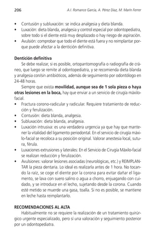 206                              A.I. Romance García, A. Pérez Díaz, M. Marín Ferrer


•     Contusión y subluxación: se indica analgesia y dieta blanda.
•     Luxación: dieta blanda, analgesia y control especial por odontopediatra,
      sobre todo si el diente está muy desplazado o hay riesgo de aspiración.
•     Avulsión: comprobar que todo el diente está fuera y no reimplantar por-
      que puede afectar a la dentición definitiva.

Dentición definitiva
     Se debe realizar, si es posible, ortopantomografía o radiografía de crá-
neo, que luego se remite al odontopediatra, y se recomienda dieta blanda
y analgesia con/sin antibióticos, además de seguimiento por odontólogo en
24-48 horas.
     Siempre que exista movilidad, aunque sea de 1 sola pieza o haya
otras lesiones en la boca, hay que enviar a un servicio de cirugía máxilo-
facial.
• Fractura corono-radicular y radicular. Requiere tratamiento de reduc-
     ción y ferulización.
• Contusión: dieta blanda, analgesia.
• Subluxación: dieta blanda, analgesia.
• Luxación intrusiva: es una verdadera urgencia ya que hay que mante-
     ner la vitalidad del ligamento periodontal. En el servicio de cirugía máxi-
     lo-facial se recoloca a su posición original. Valorar anestesia local, sutu-
     ra, férula.
• Luxaciones extrusiones y laterales: En el Servicio de Cirugía Máxilo-facial
     se realizan reducción y ferulización.
• Avulsiones: valorar lesiones asociadas (neurológicas, etc.) y REIMPLAN-
     TAR la pieza dentaria. Lo ideal es realizarla antes de 1 hora. No tocan-
     do la raíz, se coge el diente por la corona para evitar dañar el liga-
     mento, se lava con suero salino o agua a chorro, enjuagando con cui-
     dado, y se introduce en el lecho, sujetando desde la corona. Cuando
     esté metido se muerde una gasa, toalla. Si no es posible, se mantiene
     en leche hasta reimplantarlo.

RECOMENDACIONES AL ALTA
    Habitualmente no se requiere la realización de un tratamiento quirúr-
gico urgente especializado, pero sí una valoración y seguimiento posterior
por un odontopediatra.
 