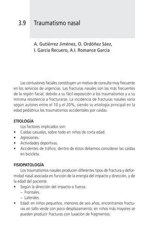3.9       Traumatismo nasal


            A. Gutiérrez Jiménez, O. Ordóñez Sáez,
            I. García Recuero, A.I. Romance García




    Las contusiones faciales constituyen un motivo de consulta muy frecuente
en los servicios de urgencias. Las fracturas nasales son las más frecuentes
de la región facial, debido a su fácil exposición a los traumatismos y a su
mínima resistencia a fracturarse. La incidencia de fracturas nasales varía
según autores entre el 10 y el 20%, siendo su etiología principal en la
edad pediátrica los traumatismos accidentales por caídas.

ETIOLOGÍA
   Los factores implicados son:
• Caídas casuales, sobre todo en niños de corta edad.
• Agresiones.
• Actividades deportivas.
• Accidentes de tráfico; dentro de éstos debemos considerar las caídas
   en bicicleta.

FISIOPATOLOGÍA
    Los traumatismos nasales producen diferentes tipos de fractura y defor-
midad nasal asociada en función de la energía del impacto y dirección, y de
la edad del paciente.
• Según la dirección del impacto o fuerza:
    – Frontales.
    – Laterales.
• Edad: en niños pequeños, menores de seis años, encontramos fractu-
    ras en tallo verde con poco desplazamiento; en niños más mayores se
    pueden producir fracturas con luxación de fragmentos.
 