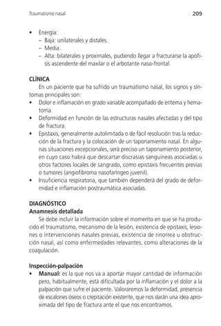 Traumatismo nasal                                                       209


•   Energía:
    – Baja: unilaterales y distales.
    – Media.
    – Alta: bilaterales y proximales, pudiendo llegar a fracturarse la apófi-
      sis ascendente del maxilar o el arbotante naso-frontal.

CLÍNICA
    En un paciente que ha sufrido un traumatismo nasal, los signos y sín-
tomas principales son:
• Dolor e inflamación en grado variable acompañado de eritema y hema-
    toma.
• Deformidad en función de las estructuras nasales afectadas y del tipo
    de fractura.
• Epistaxis, generalmente autolimitada o de fácil resolución tras la reduc-
    ción de la fractura y la colocación de un taponamiento nasal. En algu-
    nas situaciones excepcionales, será preciso un taponamiento posterior,
    en cuyo caso habrá que descartar discrasias sanguíneas asociadas u
    otros factores locales de sangrado, como epistaxis frecuentes previas
    o tumores (angiofibroma nasofaríngeo juvenil).
• Insuficiencia respiratoria, que también dependerá del grado de defor-
    midad e inflamación postraumática asociadas.

DIAGNÓSTICO
Anamnesis detallada
    Se debe incluir la información sobre el momento en que se ha produ-
cido el traumatismo, mecanismo de la lesión, existencia de epistaxis, lesio-
nes o intervenciones nasales previas, existencia de rinorrea u obstruc-
ción nasal, así como enfermedades relevantes, como alteraciones de la
coagulación.

Inspección-palpación
• Manual: es la que nos va a aportar mayor cantidad de información
    pero, habitualmente, está dificultada por la inflamación y el dolor a la
    palpación que sufre el paciente. Valoraremos la deformidad, presencia
    de escalones óseos o crepitación existente, que nos darán una idea apro-
    ximada del tipo de fractura ante el que nos encontramos.
 