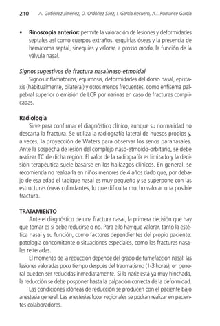 210       A. Gutiérrez Jiménez, O. Ordóñez Sáez, I. García Recuero, A.I. Romance García


•     Rinoscopia anterior: permite la valoración de lesiones y deformidades
      septales así como cuerpos extraños, esquirlas óseas y la presencia de
      hematoma septal, sinequias y valorar, a grosso modo, la función de la
      válvula nasal.

Signos sugestivos de fractura nasal/naso-etmoidal
     Signos inflamatorios, equimosis, deformidades del dorso nasal, epista-
xis (habitualmente, bilateral) y otros menos frecuentes, como enfisema pal-
pebral superior o emisión de LCR por narinas en caso de fracturas compli-
cadas.

Radiología
     Sirve para confirmar el diagnóstico clínico, aunque su normalidad no
descarta la fractura. Se utiliza la radiografía lateral de huesos propios y,
a veces, la proyección de Waters para observar los senos paranasales.
Ante la sospecha de lesión del complejo naso-etmoido-orbitario, se debe
realizar TC de dicha región. El valor de la radiografía es limitado y la deci-
sión terapéutica suele basarse en los hallazgos clínicos. En general, se
recomienda no realizarla en niños menores de 4 años dado que, por deba-
jo de esa edad el tabique nasal es muy pequeño y se superpone con las
estructuras óseas colindantes, lo que dificulta mucho valorar una posible
fractura.

TRATAMIENTO
     Ante el diagnóstico de una fractura nasal, la primera decisión que hay
que tomar es si debe reducirse o no. Para ello hay que valorar, tanto la esté-
tica nasal y su función, como factores dependientes del propio paciente:
patología concomitante o situaciones especiales, como las fracturas nasa-
les reiteradas.
     El momento de la reducción depende del grado de tumefacción nasal: las
lesiones valoradas poco tiempo después del traumatismo (1-3 horas), en gene-
ral pueden ser reducidas inmediatamente. Si la nariz está ya muy hinchada,
la reducción se debe posponer hasta la palpación correcta de la deformidad.
     Las condiciones idóneas de reducción se producen con el paciente bajo
anestesia general. Las anestesias locor regionales se podrán realizar en pacien-
tes colaboradores.
 
