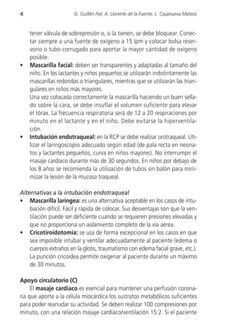 4                      G. Guillén Fiel, A. Llorente de la Fuente, L. Casanueva Mateos


    tener válvula de sobrepresión o, si la tienen, se debe bloquear. Conec-
    tar siempre a una fuente de oxígeno a 15 lpm y colocar bolsa reser-
    vorio o tubo corrugado para aportar la mayor cantidad de oxígeno
    posible.
•   Mascarilla facial: deben ser transparentes y adaptadas al tamaño del
    niño. En los lactantes y niños pequeños se utilizarán indistintamente las
    mascarillas redondas o triangulares, mientras que se utilizarán las trian-
    gulares en niños más mayores.
    Una vez colocada correctamente la mascarilla haciendo un buen sella-
    do sobre la cara, se debe insuflar el volumen suficiente para elevar
    el tórax. La frecuencia respiratoria será de 12 a 20 respiraciones por
    minuto en el lactante y en el niño. Debe evitarse la hiperventila-
    ción.
•   Intubación endotraqueal: en la RCP se debe realizar orotraqueal. Uti-
    lizar el laringoscopio adecuado según edad (de pala recta en neona-
    tos y lactantes pequeños, curva en niños mayores). No interrumpir el
    masaje cardíaco durante más de 30 segundos. En niños por debajo de
    los 8 años se recomienda la utilización de tubos sin balón para mini-
    mizar la lesión de la mucosa traqueal.

Alternativas a la intubación endotraqueal
• Mascarilla laríngea: es una alternativa aceptable en los casos de intu-
    bación difícil. Fácil y rápida de colocar. Sus desventajas son que la ven-
    tilación puede ser deficiente cuando se requieren presiones elevadas y
    que no proporciona un aislamiento completo de la vía aérea.
• Cricotiroidotomía: se usa de forma excepcional en los casos en que
    sea imposible intubar y ventilar adecuadamente al paciente (edema o
    cuerpos extraños en la glotis, traumatismo con edema facial grave, etc.).
    La punción cricoidea permite oxigenar al paciente durante un máximo
    de 30 minutos.

Apoyo circulatorio (C)
     El masaje cardíaco es esencial para mantener una perfusión corona-
ria que aporte a la célula miocárdica los sustratos metabólicos suficientes
para poder reanudar su actividad. Se deben realizar 100 compresiones por
minuto, con una relación masaje cardíaco/ventilación 15:2. Si el paciente
 