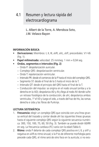 4.1       Resumen y lectura rápida del
             electrocardiograma

             L. Albert de la Torre, A. Mendoza Soto,
             J.M. Velasco Bayon




INFORMACIÓN BÁSICA
• Derivaciones: Miembros: I, II, III, aVR, aVL, aVF; precordiales: V1-V6
   (Fig. 1).
• Papel milimetrado: velocidad: 25 mm/seg. 1 mm = 0,04 seg.
• Ondas, segmentos e intervalos (Fig. 2)
   – Onda P: despolarización auricular.
   – Complejo QRS: despolarización ventricular.
   – Onda T: repolarización ventricular.
   – Intervalo PR: desde el comienzo de la P hasta el inicio del complejo QRS.
   – Segmento ST: desde el final de la S hasta el inicio de la T.
   – Intervalo QT: desde el principio del QRS hasta el final de la T.
   – Conducción del impulso: se origina en el nodo sinusal (arriba y a la
      derecha en la AD); despolariza AD y AI y llega al nodo AV donde sufre
      un retraso fisiológico de la conducción; de ahí, despolariza ambos
      ventrículos, 1º el VD y luego el izdo, a través del haz de His, las ramas
      derecha e izda y las fibras de Purkinje.

LECTURA SISTEMÁTICA
1. Frecuencia: elegir un complejo QRS que coincida con una línea grue-
   sa vertical del trazado y contar desde ahí las siguientes líneas gruesas
   hasta el siguiente complejo QRS según la siguiente secuencia numéri-
   ca: 300, 150, 100, 75, 60, 50 (Fig. 3). También se puede dividir 60/RR
   en seg. La frecuencia cardiaca (FC) varía con la edad (Tabla I).
2. Ritmo: onda P delante de cada complejo QRS positiva en I, II, y aVF y
   negativa en aVR es ritmo sinusal; si la P es de diferente morfología pero
   precede cada QRS, el ritmo será de otro foco en la aurícula; si no exis-
 