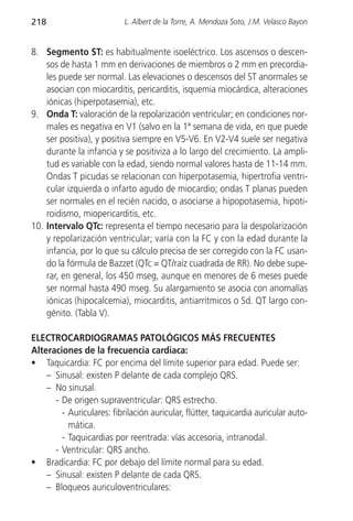 218                        L. Albert de la Torre, A. Mendoza Soto, J.M. Velasco Bayon


8. Segmento ST: es habitualmente isoeléctrico. Los ascensos o descen-
    sos de hasta 1 mm en derivaciones de miembros o 2 mm en precordia-
    les puede ser normal. Las elevaciones o descensos del ST anormales se
    asocian con miocarditis, pericarditis, isquemia miocárdica, alteraciones
    iónicas (hiperpotasemia), etc.
9. Onda T: valoración de la repolarización ventricular; en condiciones nor-
    males es negativa en V1 (salvo en la 1ª semana de vida, en que puede
    ser positiva), y positiva siempre en V5-V6. En V2-V4 suele ser negativa
    durante la infancia y se positiviza a lo largo del crecimiento. La ampli-
    tud es variable con la edad, siendo normal valores hasta de 11-14 mm.
    Ondas T picudas se relacionan con hiperpotasemia, hipertrofia ventri-
    cular izquierda o infarto agudo de miocardio; ondas T planas pueden
    ser normales en el recién nacido, o asociarse a hipopotasemia, hipoti-
    roidismo, miopericarditis, etc.
10. Intervalo QTc: representa el tiempo necesario para la despolarización
    y repolarización ventricular; varía con la FC y con la edad durante la
    infancia, por lo que su cálculo precisa de ser corregido con la FC usan-
    do la fórmula de Bazzet (QTc = QT/raíz cuadrada de RR). No debe supe-
    rar, en general, los 450 mseg, aunque en menores de 6 meses puede
    ser normal hasta 490 mseg. Su alargamiento se asocia con anomalías
    iónicas (hipocalcemia), miocarditis, antiarrítmicos o Sd. QT largo con-
    génito. (Tabla V).

ELECTROCARDIOGRAMAS PATOLÓGICOS MÁS FRECUENTES
Alteraciones de la frecuencia cardiaca:
• Taquicardia: FC por encima del límite superior para edad. Puede ser:
    – Sinusal: existen P delante de cada complejo QRS.
    – No sinusal.
      - De origen supraventricular: QRS estrecho.
        - Auriculares: fibrilación auricular, flútter, taquicardia auricular auto-
          mática.
        - Taquicardias por reentrada: vías accesoria, intranodal.
      - Ventricular: QRS ancho.
• Bradicardia: FC por debajo del límite normal para su edad.
    – Sinusal: existen P delante de cada QRS.
    – Bloqueos auriculoventriculares:
 