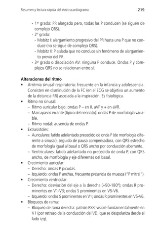 Resumen y lectura rápida del electrocardiograma                         219


       - 1er grado: PR alargado pero, todas las P conducen (se siguen de
         complejo QRS).
       - 2º grado:
         - Mobitz I: alargamiento progresivo del PR hasta una P que no con-
           duce (no se sigue de complejo QRS).
         - Mobitz II: P aislada que no conduce sin fenómeno de alargamien-
           to previo del PR.
       - 3er grado o disociación AV: ninguna P conduce. Ondas P y com-
         plejos QRS no se relacionan entre sí.

Alteraciones del ritmo
• Arritmia sinusal respiratoria: frecuente en la infancia y adolescencia.
    Consisten en disminución de la FC (en el ECG se objetiva un aumento
    de la distancia RR) asociada a la inspiración. Es fisiológica.
• Ritmo no sinusal:
    – Ritmo auricular bajo: ondas P – en II, aVF y + en aVR.
    – Marcapasos errante (típico del neonato): ondas P de morfología varia-
      ble.
    – Ritmo nodal: ausencia de ondas P.
• Extrasístoles:
    – Auriculares: latido adelantado precedido de onda P (de morfología dife-
      rente a sinusal), seguido de pausa compensadora, con QRS estrecho
      de morfología igual al basal o QRS ancho por conducción aberrante.
    – Ventriculares: latido adelantado no precedido de onda P, con QRS
      ancho, de morfología y eje diferentes del basal.
• Crecimiento auricular:
    – Derecho: ondas P picudas.
    – Izquierdo: ondas P anchas, frecuente presencia de muesca (“P mitral”).
• Crecimiento ventricular:
    – Derecho: desviación del eje a la derecha (+90-180º); ondas R pro-
      minentes en V1-V3; ondas S prominentes en V5-V6.
    – Izquierdo: ondas S prominentes en V1; ondas R prominentes en V5-V6.
• Bloqueos de rama:
    – Bloqueo de rama derecha: patrón RSR´ visible fundamentalmente en
      V1 (por retraso de la conducción del VD, que se despolariza desde el
      lado izq).
 