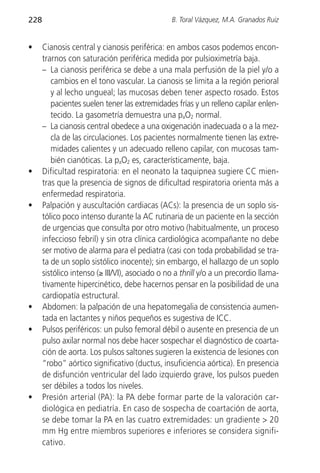 228                                             B. Toral Vázquez, M.A. Granados Ruiz


•     Cianosis central y cianosis periférica: en ambos casos podemos encon-
      trarnos con saturación periférica medida por pulsioximetría baja.
      – La cianosis periférica se debe a una mala perfusión de la piel y/o a
         cambios en el tono vascular. La cianosis se limita a la región perioral
         y al lecho ungueal; las mucosas deben tener aspecto rosado. Estos
         pacientes suelen tener las extremidades frías y un relleno capilar enlen-
         tecido. La gasometría demuestra una paO2 normal.
      – La cianosis central obedece a una oxigenación inadecuada o a la mez-
         cla de las circulaciones. Los pacientes normalmente tienen las extre-
         midades calientes y un adecuado relleno capilar, con mucosas tam-
         bién cianóticas. La paO2 es, característicamente, baja.
•     Dificultad respiratoria: en el neonato la taquipnea sugiere CC mien-
      tras que la presencia de signos de dificultad respiratoria orienta más a
      enfermedad respiratoria.
•     Palpación y auscultación cardiacas (ACs): la presencia de un soplo sis-
      tólico poco intenso durante la AC rutinaria de un paciente en la sección
      de urgencias que consulta por otro motivo (habitualmente, un proceso
      infeccioso febril) y sin otra clínica cardiológica acompañante no debe
      ser motivo de alarma para el pediatra (casi con toda probabilidad se tra-
      ta de un soplo sistólico inocente); sin embargo, el hallazgo de un soplo
      sistólico intenso (≥ III/VI), asociado o no a thrill y/o a un precordio llama-
      tivamente hipercinético, debe hacernos pensar en la posibilidad de una
      cardiopatía estructural.
•     Abdomen: la palpación de una hepatomegalia de consistencia aumen-
      tada en lactantes y niños pequeños es sugestiva de ICC.
•     Pulsos periféricos: un pulso femoral débil o ausente en presencia de un
      pulso axilar normal nos debe hacer sospechar el diagnóstico de coarta-
      ción de aorta. Los pulsos saltones sugieren la existencia de lesiones con
      “robo” aórtico significativo (ductus, insuficiencia aórtica). En presencia
      de disfunción ventricular del lado izquierdo grave, los pulsos pueden
      ser débiles a todos los niveles.
•     Presión arterial (PA): la PA debe formar parte de la valoración car-
      diológica en pediatría. En caso de sospecha de coartación de aorta,
      se debe tomar la PA en las cuatro extremidades: un gradiente > 20
      mm Hg entre miembros superiores e inferiores se considera signifi-
      cativo.
 