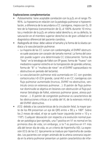 Cardiopatías congénitas                                                 229


Exploraciones complementarias
• Pulsioximetría: tiene aceptable correlación con la paO2 en el rango 75-
   95%. La hipoxemia en relación con la patología pulmonar o hipoventi-
   lación, a diferencia de la secundaria a CC cianógena, mejora con O2. El
   test de la hiperoxia (concentración de O2 al 100% durante 10 minu-
   tos y medición de la paO2 en arteria radial derecha o, en su defecto, la
   saturación en el miembro superior derecho) es de gran utilidad en el
   diagnóstico diferencial del paciente cianótico.
• Radiografía de tórax: debe valorar el tamaño y la forma de la silueta car-
   diaca y la vascularización pulmonar.
   – La mayoría de las CC cursan con cardiomegalia; el DVPAT obstructi-
      vo suele asociarse con corazón de tamaño normal. La forma del cora-
      zón puede sugerir una determinada CC (clásicamente: forma de
      “bota” en la tetralogía de Fallot con EP grave; forma de “huevo” con
      mediastino superior estrecho en la transposición de grandes arterias;
      forma de “8” o “muñeco de nieve” en el DVPAT supracardiaco no
      obstructivo en período del lactante).
   – La vascularización pulmonar está aumentada en CC con grandes
      cortocircuitos I-D (CIV grande, canal AV) o en CC cianógenas con
      flujo pulmonar aumentado (truncus, DVPAT no obstructivo, ven-
      trículo único sin estenosis pulmonar…). El patrón de flujo pulmo-
      nar disminuido se objetiva en lesiones con obstrucción al flujo pul-
      monar (tetralogía de Fallot, estenosis pulmonar grave, atresia pul-
      monar…). El patrón de congestión pulmonar es característico de
      las obstrucciones críticas a la salida del VI, de la estenosis mitral y
      del DVPAT obstructivo.
• ECG: debido a las características de la circulación fetal, la mayor par-
   te de los RN presentan un eje de QRS entre + 90 y + 180º. Sobre
   los 2 meses de edad, el eje se suele hacer izquierdo (entre + 10 y +
   110º). Cualquier desviación con respecto a la evolución normal pue-
   de ser patológica (por ejemplo, una T positiva en V1 es normal en los
   primeros días de vida; sin embargo, si la T es positiva en V1 más
   allá del tercer día de vida, es un criterio de hipertrofia VD). La expre-
   sión ECG de las CC típicamente se traduce por hipertrofia de cavida-
   des. Los pacientes con origen anómalo de la arteria coronaria izquier-
   da en la arteria pulmonar presentan un patrón característico de infar-
 