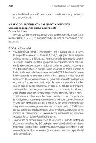 230                                          B. Toral Vázquez, M.A. Granados Ruiz


      to anterolateral (ondas Q de más de 1 mm de anchura y profundas
      en I, aVL y V4-V6).

MANEJO DEL PACIENTE CON CARDIOPATÍA CONGÉNITA
Cardiopatía congénita ductus-dependiente
Escenario clínico
     Neonato con cianosis grave, shock o una combinación de ambos (satu-
ración < 80%; pH < 7,3) en los primeros días de vida en relación con el cie-
rre ductal.

Estabilización inicial
• Prostaglandina E1 (PGE1) (Alprostadil® 1 ml = 500 µg) vía i.v., a través
    de vía periférica o central. Dosis de 0,05-0,1 µg/kg/min hasta respues-
    ta clínica (reapertura del ductus). Para mantenerlo abierto suele ser sufi-
    ciente con una dosis de 0,01 µg/kg/min. La respuesta clínica habitual-
    mente es evidente en pocos minutos en pacientes con obstrucción gra-
    ve al flujo pulmonar. En pacientes con situación de shock, aunque el
    ductus suele responder bien a la perfusión de PGE1, la situación hemo-
    dinámica puede no empezar a mejorar hasta pasadas varias horas de
    tratamiento. El efecto secundario más grave es la apnea (12% de pacien-
    tes), menos frecuente con dosis bajas. Es necesario considerar intuba-
    ción en caso de apnea recurrente, en caso de necesidad de transporte
    interhospitalario para asegurar la vía aérea o como tratamiento del shock.
    Otros efectos secundarios frecuentes son: hipotensión, fiebre y rash.
    En determinadas situaciones, la cianosis persiste a pesar de la perfusión
    de PGE1, como sucede en pacientes con DVPAT obstructivo (circulación
    en serie con obstrucción crítica) o con TGA con septo interventricular
    íntegro (circulación en paralelo con mezcla inadecuada). El DVPAT obs-
    tructivo constituye prácticamente la única emergencia quirúrgica de los
    primeros tres días de vida. La TGA con mezcla inadecuada requiere atrio-
    septostomía con balón (Rashkind) urgente.
• Tratamiento de sostén: corrección de la acidosis. Soporte inotrópico
    (dopamina: inicialmente, 3-5 µg/kg/minuto). Vasodilatación sistémica
    (milrinona). Normotermia (hipotermia en neonatos y lactantes: ↑ RVS).
    Normoglucemia. Normocalcemia (el miocardio neonatal depende del
    calcio extracelular).
 