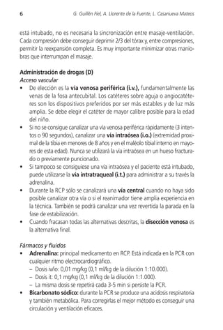 6                       G. Guillén Fiel, A. Llorente de la Fuente, L. Casanueva Mateos


está intubado, no es necesaria la sincronización entre masaje-ventilación.
Cada compresión debe conseguir deprimir 2/3 del tórax y, entre compresiones,
permitir la reexpansión completa. Es muy importante minimizar otras manio-
bras que interrumpan el masaje.

Administración de drogas (D)
Acceso vascular
• De elección es la vía venosa periférica (i.v.), fundamentalmente las
   venas de la fosa antecubital. Los catéteres sobre aguja o angiocatéte-
   res son los dispositivos preferidos por ser más estables y de luz más
   amplia. Se debe elegir el catéter de mayor calibre posible para la edad
   del niño.
• Si no se consigue canalizar una vía venosa periférica rápidamente (3 inten-
   tos o 90 segundos), canalizar una vía intraósea (i.o.) (extremidad proxi-
   mal de la tibia en menores de 8 años y en el maléolo tibial interno en mayo-
   res de esta edad). Nunca se utilizará la vía intraósea en un hueso fractura-
   do o previamente puncionado.
• Si tampoco se consiguiese una vía intraósea y el paciente está intubado,
   puede utilizarse la vía intratraqueal (i.t.) para administrar a su través la
   adrenalina.
• Durante la RCP sólo se canalizará una vía central cuando no haya sido
   posible canalizar otra vía o si el reanimador tiene amplia experiencia en
   la técnica. También se podrá canalizar una vez revertida la parada en la
   fase de estabilización.
• Cuando fracasan todas las alternativas descritas, la disección venosa es
   la alternativa final.

Fármacos y fluidos
• Adrenalina: principal medicamento en RCP. Está indicada en la PCR con
   cualquier ritmo electrocardiográfico.
   – Dosis iv/io: 0,01 mg/kg (0,1 ml/kg de la dilución 1:10.000).
   – Dosis it: 0,1 mg/kg (0,1 ml/kg de la dilución 1:1.000).
   – La misma dosis se repetirá cada 3-5 min si persiste la PCR.
• Bicarbonato sódico: durante la PCR se produce una acidosis respiratoria
   y también metabólica. Para corregirlas el mejor método es conseguir una
   circulación y ventilación eficaces.
 