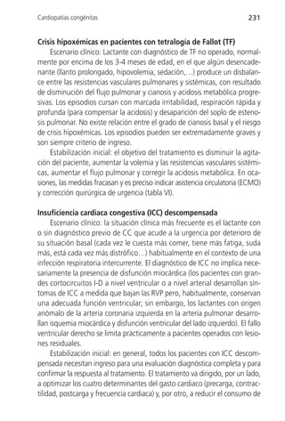 Cardiopatías congénitas                                                    231


Crisis hipoxémicas en pacientes con tetralogía de Fallot (TF)
     Escenario clínico: Lactante con diagnóstico de TF no operado, normal-
mente por encima de los 3-4 meses de edad, en el que algún desencade-
nante (llanto prolongado, hipovolemia, sedación,…) produce un disbalan-
ce entre las resistencias vasculares pulmonares y sistémicas, con resultado
de disminución del flujo pulmonar y cianosis y acidosis metabólica progre-
sivas. Los episodios cursan con marcada irritabilidad, respiración rápida y
profunda (para compensar la acidosis) y desaparición del soplo de esteno-
sis pulmonar. No existe relación entre el grado de cianosis basal y el riesgo
de crisis hipoxémicas. Los episodios pueden ser extremadamente graves y
son siempre criterio de ingreso.
     Estabilización inicial: el objetivo del tratamiento es disminuir la agita-
ción del paciente, aumentar la volemia y las resistencias vasculares sistémi-
cas, aumentar el flujo pulmonar y corregir la acidosis metabólica. En oca-
siones, las medidas fracasan y es preciso indicar asistencia circulatoria (ECMO)
y corrección quirúrgica de urgencia (tabla VI).

Insuficiencia cardiaca congestiva (ICC) descompensada
     Escenario clínico: la situación clínica más frecuente es el lactante con
o sin diagnóstico previo de CC que acude a la urgencia por deterioro de
su situación basal (cada vez le cuesta más comer, tiene más fatiga, suda
más, está cada vez más distrófico…) habitualmente en el contexto de una
infección respiratoria intercurrente. El diagnóstico de ICC no implica nece-
sariamente la presencia de disfunción miocárdica (los pacientes con gran-
des cortocircuitos I-D a nivel ventricular o a nivel arterial desarrollan sín-
tomas de ICC a medida que bajan las RVP pero, habitualmente, conservan
una adecuada función ventricular; sin embargo, los lactantes con origen
anómalo de la arteria coronaria izquierda en la arteria pulmonar desarro-
llan isquemia miocárdica y disfunción ventricular del lado izquierdo). El fallo
ventricular derecho se limita prácticamente a pacientes operados con lesio-
nes residuales.
     Estabilización inicial: en general, todos los pacientes con ICC descom-
pensada necesitan ingreso para una evaluación diagnóstica completa y para
confirmar la respuesta al tratamiento. El tratamiento va dirigido, por un lado,
a optimizar los cuatro determinantes del gasto cardiaco (precarga, contrac-
tilidad, postcarga y frecuencia cardiaca) y, por otro, a reducir el consumo de
 