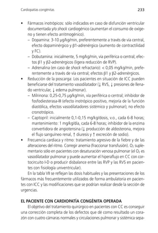 Cardiopatías congénitas                                                     233


•    Fármacos inotrópicos: sólo indicados en caso de disfunción ventricular
     documentada y/o shock cardiogénico (aumentan el consumo de oxíge-
     no y tienen efecto arritmogénico).
     – Dopamina: 3-10 µg/kg/min, preferentemente a través de vía central,
        efecto dopaminérgico y β1-adrenérgico (aumento de contractilidad
        y FC).
     – Dobutamina: inicialmente, 5 mg/kg/min, vía periférica o central; efec-
        tos β1 y β2-adrenérgicos (ligera reducción de RVP).
     – Adrenalina (en caso de shock refractario): < 0,05 mg/kg/min, prefe-
        rentemente a través de vía central; efectos β1 y β2-adrenérgicos.
• Reducción de la poscarga: Los pacientes en situación de ICC pueden
     beneficiarse del tratamiento vasodilatador (↓ RVS, ↓ presiones de llena-
     do ventricular, ↓ edema pulmonar).
     – Milrinona: 0,25-0,75 µg/kg/min, vía periférica o central; inhibidor de
        fosfodiesterasa-III (efecto inotrópico positivo, mejoría de la función
        diastólica, efectos vasodilatadores sistémico y pulmonar); no efecto
        cronotrópico.
     – Captopril: inicialmente 0,1-0,15 mg/kg/dosis, v.o., cada 6-8 horas;
        mantenimiento: 1 mg/kg/día, cada 6-8 horas; inhibidor de la enzima
        convertidora de angiotensina (↓ producción de aldosterona, mejora
        el flujo sanguíneo renal, ↑ diuresis y ↑ excreción de sodio).
• Frecuencia cardiaca y ritmo: tratamiento agresivo de la fiebre y de las
     alteraciones del ritmo. Corregir anemia (fraccionar transfusión). O2 suple-
     mentario sólo en pacientes con desaturación venosa pulmonar (el O2 es
     vasodilatador pulmonar y puede aumentar el hiperaflujo en CC con cor-
     tocircuito I-D o producir disbalance entre las RVP y las RVS en pacien-
     tes con fisiología univentricular).
     En la tabla VII se reflejan las dosis habituales y las presentaciones de los
fármacos más frecuentemente utilizados de forma ambulatoria en pacien-
tes con ICC y las modificaciones que se podrían realizar desde la sección de
urgencias.

EL PACIENTE CON CARDIOPATÍA CONGÉNITA OPERADA
    El objetivo del tratamiento quirúrgico en pacientes con CC es conseguir
una corrección completa de los defectos que dé como resultado un cora-
zón con cuatro cámaras normales y circulaciones pulmonar y sistémica sepa-
 