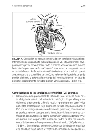 Cardiopatías congénitas                                                 237




                    Arteria      VCS
                pulmonar derecha




                                       Conducto externo
                              VCI

FIGURA 4. Circulación de Fontan completada con conducto extracardiaco:
Interposición de un conducto extracardiaco entre VCI y la anastomosis cavo-
pulmonar superior previa (Glenn). Todo el retorno venoso sistémico alcanza
la circulación pulmonar de forma “pasiva”, a expensas de una presión veno-
sa central elevada. La fenestración (orificio de 4 mm en el conducto que se
anastomosaría a la pared libre de la AD; no visible en la figura) descarga de
presión el sistema y garantiza la precarga del “ventrículo único” en caso de
presiones excesivamente elevadas (presión venosa central ≥ 18 mm Hg).



Complicaciones de las cardiopatías congénitas (CC) operadas
• Fístulas sistémico-pulmonares: la fístula de Gore-Tex debe durar has-
   ta el siguiente estadio del tratamiento quirúrgico. Es por ello que ini-
   cialmente el tamaño de la fístula resulta “grande para el peso” y los
   pacientes presentan un flujo pulmonar elevado (edema pulmonar e
   ICC por sobrecarga de volumen del circuito pulmonar). Esta situación
   se produce ya en el postoperatorio inmediato y habitualmente se con-
   trola bien con diuréticos (↓ edema pulmonar) y vasodilatadores (↓ RVS),
   de manera que los pacientes suelen ser dados de alta con un ade-
   cuado balance entre flujo pulmonar y flujo sistémico (SaO2 de mezcla:
   75-85%). Sin embargo, existen circunstancias que pueden modificar
   este equilibrio y que suelen ser motivo de consulta en estos pacientes.
 