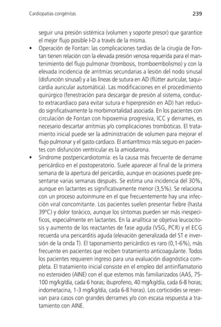 Cardiopatías congénitas                                                      239


    seguir una presión sistémica (volumen y soporte presor) que garantice
    el mejor flujo posible I-D a través de la misma.
•   Operación de Fontan: las complicaciones tardías de la cirugía de Fon-
    tan tienen relación con la elevada presión venosa requerida para el man-
    tenimiento del flujo pulmonar (trombosis, tromboembolismo) y con la
    elevada incidencia de arritmias secundarias a lesión del nodo sinusal
    (disfunción sinusal) y a las líneas de sutura en AD (flútter auricular, taqui-
    cardia auricular automática). Las modificaciones en el procedimiento
    quirúrgico (fenestración para descargar de presión al sistema, conduc-
    to extracardiaco para evitar sutura e hiperpresión en AD) han reduci-
    do significativamente la morbimortalidad asociada. En los pacientes con
    circulación de Fontan con hipoxemia progresiva, ICC y derrames, es
    necesario descartar arritmias y/o complicaciones trombóticas. El trata-
    miento inicial puede ser la administración de volumen para mejorar el
    flujo pulmonar y el gasto cardiaco. El antiarrítmico más seguro en pacien-
    tes con disfunción ventricular es la amiodarona.
•   Síndrome postpericardiotomía: es la causa más frecuente de derrame
    pericárdico en el postoperatorio. Suele aparecer al final de la primera
    semana de la apertura del pericardio, aunque en ocasiones puede pre-
    sentarse varias semanas después. Se estima una incidencia del 30%,
    aunque en lactantes es significativamente menor (3,5%). Se relaciona
    con un proceso autoinmune en el que frecuentemente hay una infec-
    ción viral concomitante. Los pacientes suelen presentar fiebre (hasta
    39ºC) y dolor torácico, aunque los síntomas pueden ser más inespecí-
    ficos, especialmente en lactantes. En la analítica se objetiva leucocito-
    sis y aumento de los reactantes de fase aguda (VSG, PCR) y el ECG
    recuerda una pericarditis aguda (elevación generalizada del ST e inver-
    sión de la onda T). El taponamiento pericárdico es raro (0,1-6%), más
    frecuente en pacientes que reciben tratamiento anticoagulante. Todos
    los pacientes requieren ingreso para una evaluación diagnóstica com-
    pleta. El tratamiento inicial consiste en el empleo del antiinflamatorio
    no esteroideo (AINE) con el que estemos más familiarizados (AAS, 75-
    100 mg/kg/día, cada 6 horas; ibuprofeno, 40 mg/kg/día, cada 6-8 horas;
    indometacina, 1-3 mg/kg/día, cada 6-8 horas). Los corticoides se reser-
    van para casos con grandes derrames y/o con escasa respuesta a tra-
    tamiento con AINE.
 