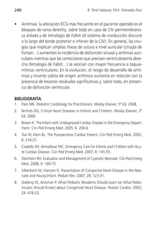 240                                              B. Toral Vázquez, M.A. Granados Ruiz


•     Arritmias: la alteración ECG más frecuente en el paciente operado es el
      bloqueo de rama derecha, sobre todo en caso de CIV perimembrano-
      sa aislada y de tetralogía de Fallot (el sistema de conducción discurre
      a lo largo del borde posterior e inferior de la CIV). En general, las ciru-
      gías que implican amplias líneas de sutura a nivel auricular (cirugía de
      Fontan…) aumentan la incidencia de disfunción sinusal y arritmias auri-
      culares mientras que las correcciones que precisan ventriculotomía dere-
      cha (tetralogía de Fallot…) se asocian con mayor frecuencia a taquia-
      rritmias ventriculares. En la evolución, el riesgo de desarrollo de arrit-
      mias y muerte súbita de origen arrítmico aumenta en relación con la
      presencia de lesiones residuales significativas y, sobre todo, en presen-
      cia de disfunción ventricular.

BIBLIOGRAFÍA
1.    Park MK. Pediatric Cardiology for Practitioners. Mosby Elsevier. 5ª Ed. 2008.
2.    Nichols DG. Critical Heart Diseases in Infants and Children. Mosby Elsevier. 2ª
      Ed. 2006.
3.    Brown K. The Infant with Undiagnosed Cardiac Disease in the Emergency Depart-
      ment. Clin Ped Emerg Med. 2005; 6: 200-6.
4.    Tsai W, Klein BL. The Posoperative Cardiac Patient. Clin Ped Emerg Med. 2005;
      6: 216-21.
5.    Costello JM, Almodóvar MC. Emergency Care for Infants and Children with Acu-
      te Cardiac Disease. Clin Ped Emerg Med. 2007; 8: 145-55.
6.    Steinhorn RH. Evaluation and Management of Cyanotic Neonate. Clin Ped Emerg
      Med. 2008; 9: 169-75.
7.    Silberbach M, Hannon D. Presentation of Congenital Heart Disease in the Neo-
      nate and Young Infant. Pediatr Rev. 2007; 28: 123-31.
8.    Gidding SS, Anisman P. What Pediatric Residents Should Learn (or What Pedia-
      tricians Should Know) about Congenital Heart Disease. Pediatr Cardiol. 2003;
      24: 418-23.
 