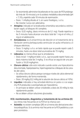 Reanimación cardiopulmonar                                                  7


    – Se recomienda administrar bicarbonato en los casos de PCR prolonga-
       da (más de 10 minutos) y en la acidosis metabólica documentada (pH
       < 7,10) y repetirla cada 10 minutos de reanimación.
    – Dosis: 1 mEq/kg diluido al 1/2 en suero fisiológico, i.v./i.o.
    – No mezclar nunca con adrenalina.
•   Atropina: indicada en la bradicardia sintomática secundaria a estimu-
    lación vagal y al bloqueo AV completo.
    – Dosis: 0,02 mg/kg, (dosis mínima es de 0,1 mg). Puede repetirse a
       los 5 minutos hasta alcanzar una dosis total de 1 mg en el niño y 2
       mg en el adolescente.
•   Amiodarona: es el antiarrítmico de elección en el tratamiento de la
    fibrilación ventricular/taquicardia ventricular sin pulso refractaria a 3
    choques eléctricos.
    – Dosis: 5 mg/kg i.v./i.o. en bolo rápido que se puede repetir cada 5
       minutos, hasta una dosis total acumulativa de 15 mg/kg.
•   Lidocaína: es menos eficaz que la amiodarona.
    – Dosis inicial: 1 mg/kg en bolo i.v./i.o., que se puede repetir hasta una
       dosis máxima total de 3 mg/kg. Si es eficaz se seguirá de una per-
       fusión a 10-20 mg/kg/min.
•   Cloruro cálcico: sólo está indicado cuando existe una hipocalcemia
    documentada, hiperpotasemia, hipermagnesemia o bloqueo de los cana-
    les del calcio.
    – Se utiliza cloruro cálcico porque consigue niveles de calcio elemental
       rápidamente y de forma mantenida.
    – Dosis: 20 mg/kg (0,2 ml/kg de la solución de cloruro cálcico al 10%).
•   Líquidos: indicados si hay actividad eléctrica sin pulso o si se sospe-
    cha PCR producida o acompañada por hipovolemia.
    – En principio se deben utilizar cristaloides a dosis de 20 ml/kg lo más
       rápidamente posible.
    – No se deben utilizar soluciones glucosadas.

ECG: monitorización, diagnóstico y tratamiento de las arritmias (E)
   Los ritmos más frecuentes en la PCR en la infancia son:
• Asistolia: no existen complejos QRS en al menos dos derivaciones elec-
   trocardiográficas. Es la arritmia más frecuente en la PCR pediátrica y con
   peor pronóstico.
 