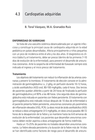 4.3       Cardiopatías adquiridas


             B. Toral Vázquez, M.A. Granados Ruiz



ENFERMEDAD DE KAWASAKI
    Se trata de una vasculitis sistémica desencadenada por un agente infec-
cioso y constituye la principal causa de cardiopatía adquirida en la edad
pediátrica en países desarrollados. Afecta principalmente a niños pequeños
con un pico de incidencia entre el año y los dos años. El diagnóstico es clí-
nico (tabla I) y el tratamiento, debe ser precoz (dentro de los primeros 7-10
días de evolución de la enfermedad), para prevenir el desarrollo de aneuris-
mas coronarios. Ante la sospecha de enfermedad de Kawasaki siempre está
indicado el ingreso y el inicio precoz del tratamiento.

Tratamiento
     Los objetivos del tratamiento son reducir la inflamación de las arterias coro-
narias y prevenir la trombosis. El tratamiento de elección consiste en la admi-
nistración de gammaglobulina i.v., 2 g/kg, en perfusión durante 10-12 horas,
y ácido acetilsalicílico (ASS) oral, 80-100 mg/kg/día, cada 6 horas. Dos tercios
de pacientes quedan afebriles a partir de 24 horas de finalizada la perfusión
de gammaglobulina y el 90% a las 48 horas. Una segunda dosis de gamma-
globulina está indicada en pacientes con fiebre persistente. El tratamiento con
gammaglobulina está indicado incluso después de 10 días de enfermedad si
el paciente presenta fiebre persistente, aneurismas coronarios y/o parámetros
de inflamación elevados (VSG, PCR). La dosis inicial de ácido acetilsalicílico (ASS)
se reduce a dosis antiagregante (3-5 mg/kg/día, en dosis única) pasadas 48-72
horas de la desaparición de la fiebre y se mantiene hasta las 6-8 semanas de
evolución de la enfermedad. Los pacientes que desarrollan aneurismas coro-
narios deben recibir aspirina a dosis antiagregante de forma indefinida.
     Hasta un 15-25% de pacientes no tratados desarrollan aneurismas coro-
narios. La fiebre elevada persistente y la duración de la fiebre más de 14 días
se han identificado como factores de riesgo para el desarrollo de aneuris-
 