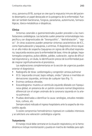 Cardiopatías adquiridas                                                   243


virus, parvovirus B19), aunque se cree que la respuesta inmune del pacien-
te desempeña un papel destacado en la patogenia de la enfermedad. Pue-
den ser también bacterianas, fúngicas, parasitarias, autoinmunes, farmaco-
lógicas, tóxico-metabólicas e idiopáticas.

Clínica
      Síntomas catarrales o gastrointestinales pueden preceden a las mani-
festaciones cardiológicas. Los lactantes suelen presentar sintomatología ines-
pecífica y ser diagnosticados de “bronquiolitis”, “deshidratación”, “sep-
sis”. En otras ocasiones pueden presentar síntomas característicos de ICC,
como hipersudoración y taquipnea, o arritmias. El diagnóstico clínico requie-
re un alto índice de sospecha (taquipnea sin signos de dificultad respirato-
ria; taquicardia excesiva para la enfermedad de base; ritmo de galope; hepa-
tomegalia congestiva, pulsos débiles, palidez, sudoración, signos de dificul-
tad respiratoria) y, sin duda, la identificación precoz de la enfermedad pue-
de mejorar significativamente el pronóstico.
      Las exploraciones complementarias en la sección de urgencias pueden
orientar el diagnóstico:
• Radiografía de tórax: cardiomegalia y congestión venosa pulmonar
• ECG: taquicardia sinusal, bajos voltajes, ondas T planas o invertidas en
      derivaciones izquierdas, arritmias de cualquier tipo (Fig. 1).
• Enzimas cardiacas elevadas.
• Ecocardiograma: muestra un ventrículo izquierdo dilatado con hipoqui-
      nesia global, en presencia de un patrón coronario normal (diagnóstico
      diferencial con el origen anómalo de la coronaria izquierda en la arte-
      ria pulmonar).
• Pruebas destinadas a identificar la causa: serologías, estudios metabó-
      licos, cultivos, etc.
      Siempre estará indicado el ingreso hospitalario ante la sospecha de mio-
carditis aguda.
      Si existe compromiso hemodinámico ingresará en cuidados intensivos
y se solicitará una valoración cardiológica urgente.

Tratamiento
    El manejo inicial debe centrarse en la situación respiratoria y en la hemo-
dinámica e incluye monitorización y puesta en marcha de medidas para opti-
 