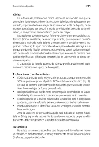 Cardiopatías adquiridas                                                    245


Clínica
     En la forma de presentación clínica interviene la velocidad con que se
acumula el líquido pericárdico y la afectación del miocardio subyacente: por
un lado, el pericardio tolera mejor la acumulación lenta de líquido, hasta
grandes cantidades; por otro, si el grado de miocarditis asociada es signifi-
cativo, el compromiso hemodinámico puede ser mayor.
     Los pacientes suelen presentar fiebre variable y dolor precordial carac-
terístico (sordo, constante, de carácter punzante, que mejora en posición
de sentado e inclinado hacia delante y empeora con el decúbito y con la ins-
piración profunda). El signo cardinal es el roce pericárdico (se asemeja al rui-
do que produce la fricción de cuero, más evidente con el paciente en posi-
ción de sentada e inclinado hacia delante) aunque, en caso de derrame peri-
cárdico significativo, el hallazgo característico es la presencia de tonos car-
diacos apagados.
     Si la cantidad de líquido acumulada es muy grande, puede existir tapo-
namiento cardiaco con signos de bajo gasto.

Exploraciones complementarias
• ECG: está alterado en la mayoría de los casos, aunque en menos del
     50% se puede objetivar el patrón ECG evolutivo característico (Fig. 2).
     En caso de derrame significativo o de miocarditis grave asociada se obje-
     tivan bajos voltajes de forma generalizada.
• Radiografía de tórax: puede existir cardiomegalia, dependiendo de la can-
     tidad de líquido acumulada. Los campos pulmonares serán normales.
• Ecocardiografía: es la prueba más sensible y específica para el diagnóstico
     y, además, permite valorar la existencia de compromiso hemodinámico.
• Pruebas destinadas a identificar la causa: serologías, estudios metabó-
     licos, cultivos, etc.
     Ante la sospecha de pericarditis aguda está indicado el ingreso hospi-
talario. Si hay signos de taponamiento cardiaco o sospecha de pericarditis
purulenta, deberá ingresar en la unidad de cuidados intensivos.

Tratamiento
     No existe tratamiento específico para las pericarditis virales y el mane-
jo consiste en monitorización, reposo y tratamiento antiinflamatorio (véase
Síndrome pospericardiotomía).
 