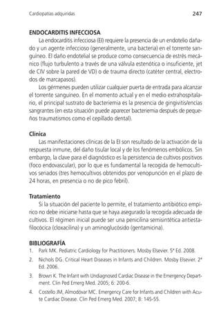 Cardiopatías adquiridas                                                         247


ENDOCARDITIS INFECCIOSA
     La endocarditis infecciosa (EI) requiere la presencia de un endotelio daña-
do y un agente infeccioso (generalmente, una bacteria) en el torrente san-
guíneo. El daño endotelial se produce como consecuencia de estrés mecá-
nico (flujo turbulento a través de una válvula estenótica o insuficiente, jet
de CIV sobre la pared de VD) o de trauma directo (catéter central, electro-
dos de marcapasos).
     Los gérmenes pueden utilizar cualquier puerta de entrada para alcanzar
el torrente sanguíneo. En el momento actual y en el medio extrahospitala-
rio, el principal sustrato de bacteriemia es la presencia de gingivitis/encías
sangrantes (en esta situación puede aparecer bacteriemia después de peque-
ños traumatismos como el cepillado dental).

Clínica
    Las manifestaciones clínicas de la EI son resultado de la activación de la
respuesta inmune, del daño tisular local y de los fenómenos embólicos. Sin
embargo, la clave para el diagnóstico es la persistencia de cultivos positivos
(foco endovascular), por lo que es fundamental la recogida de hemoculti-
vos seriados (tres hemocultivos obtenidos por venopunción en el plazo de
24 horas, en presencia o no de pico febril).

Tratamiento
     Si la situación del paciente lo permite, el tratamiento antibiótico empí-
rico no debe iniciarse hasta que se haya asegurado la recogida adecuada de
cultivos. El régimen inicial puede ser una penicilina semisintética antiesta-
filocócica (cloxacilina) y un aminoglucósido (gentamicina).

BIBLIOGRAFÍA
1.   Park MK. Pediatric Cardiology for Practitioners. Mosby Elsevier. 5ª Ed. 2008.
2.   Nichols DG. Critical Heart Diseases in Infants and Children. Mosby Elsevier. 2ª
     Ed. 2006.
3.   Brown K. The Infant with Undiagnosed Cardiac Disease in the Emergency Depart-
     ment. Clin Ped Emerg Med. 2005; 6: 200-6.
4.   Costello JM, Almodóvar MC. Emergency Care for Infants and Children with Acu-
     te Cardiac Disease. Clin Ped Emerg Med. 2007; 8: 145-55.
 