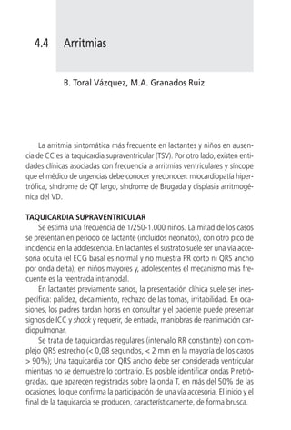 4.4       Arritmias


             B. Toral Vázquez, M.A. Granados Ruiz




     La arritmia sintomática más frecuente en lactantes y niños en ausen-
cia de CC es la taquicardia supraventricular (TSV). Por otro lado, existen enti-
dades clínicas asociadas con frecuencia a arritmias ventriculares y síncope
que el médico de urgencias debe conocer y reconocer: miocardiopatía hiper-
trófica, síndrome de QT largo, síndrome de Brugada y displasia arritmogé-
nica del VD.

TAQUICARDIA SUPRAVENTRICULAR
     Se estima una frecuencia de 1/250-1.000 niños. La mitad de los casos
se presentan en período de lactante (incluidos neonatos), con otro pico de
incidencia en la adolescencia. En lactantes el sustrato suele ser una vía acce-
soria oculta (el ECG basal es normal y no muestra PR corto ni QRS ancho
por onda delta); en niños mayores y, adolescentes el mecanismo más fre-
cuente es la reentrada intranodal.
     En lactantes previamente sanos, la presentación clínica suele ser ines-
pecífica: palidez, decaimiento, rechazo de las tomas, irritabilidad. En oca-
siones, los padres tardan horas en consultar y el paciente puede presentar
signos de ICC y shock y requerir, de entrada, maniobras de reanimación car-
diopulmonar.
     Se trata de taquicardias regulares (intervalo RR constante) con com-
plejo QRS estrecho (< 0,08 segundos, < 2 mm en la mayoría de los casos
> 90%); Una taquicardia con QRS ancho debe ser considerada ventricular
mientras no se demuestre lo contrario. Es posible identificar ondas P retró-
gradas, que aparecen registradas sobre la onda T, en más del 50% de las
ocasiones, lo que confirma la participación de una vía accesoria. El inicio y el
final de la taquicardia se producen, característicamente, de forma brusca.
 