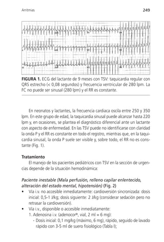 Arritmias                                                                249




FIGURA 1. ECG del lactante de 9 meses con TSV: taquicardia regular con
QRS estrecho (< 0,08 segundos) y frecuencia ventricular de 280 lpm. La
FC no puede ser sinusal (280 lpm) y el RR es constante.



    En neonatos y lactantes, la frecuencia cardiaca oscila entre 250 y 350
lpm. En este grupo de edad, la taquicardia sinusal puede alcanzar hasta 220
lpm y, en ocasiones, se plantea el diagnóstico diferencial ante un lactante
con aspecto de enfermedad. En las TSV puede no identificarse con claridad
la onda P y el RR es constante en todo el registro, mientras que, en la taqui-
cardia sinusal, la onda P suele ser visible y, sobre todo, el RR no es cons-
tante (Fig. 1).

Tratamiento
     El manejo de los pacientes pediátricos con TSV en la sección de urgen-
cias depende de la situación hemodinámica:

Paciente inestable (Mala perfusión, relleno capilar enlentecido,
alteración del estado mental, hipotensión) (Fig. 2)
• Vía i.v. no accesible inmediatamente: cardioversión sincronizada: dosis
    inicial: 0,5-1 J/kg; dosis siguiente: 2 J/kg (considerar sedación pero no
    retrasar la cardioversión).
• Vía i.v., disponible o accesible inmediatamente:
    1. Adenosina i.v. (adenocor®, vial, 2 ml = 6 mg):
       - Dosis inicial: 0,1 mg/kg (máximo, 6 mg), rápido, seguido de lavado
         rápido con 3-5 ml de suero fisiológico (Tabla I);
 