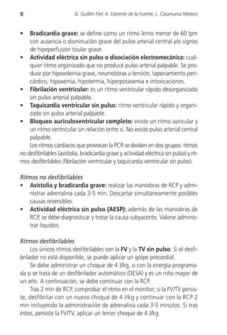 8                         G. Guillén Fiel, A. Llorente de la Fuente, L. Casanueva Mateos


•   Bradicardia grave: se define como un ritmo lento menor de 60 lpm
    con ausencia o disminución grave del pulso arterial central y/o signos
    de hipoperfusión tisular grave.
• Actividad eléctrica sin pulso o disociación electromecánica: cual-
    quier ritmo organizado que no produce pulso arterial palpable. Se pro-
    duce por hipovolemia grave, neumotórax a tensión, taponamiento peri-
    cárdico, hipoxemia, hipotermia, hiperpotasemia e intoxicaciones.
• Fibrilación ventricular: es un ritmo ventricular rápido desorganizado
    sin pulso arterial palpable.
• Taquicardia ventricular sin pulso: ritmo ventricular rápido y organi-
    zado sin pulso arterial palpable.
• Bloqueo auriculoventricular completo: existe un ritmo auricular y
    un ritmo ventricular sin relación entre sí. No existe pulso arterial central
    palpable.
    Los ritmos cardíacos que provocan la PCR se dividen en dos grupos: ritmos
no desfibrilables (asistolia, bradicardia grave y actividad eléctrica sin pulso) y rit-
mos desfibrilables (fibrilación ventricular y taquicardia ventricular sin pulso).

Ritmos no desfibrilables
• Asistolia y bradicardia grave: realizar las maniobras de RCP y admi-
    nistrar adrenalina cada 3-5 min. Descartar simultáneamente posibles
    causas reversibles.
• Actividad eléctrica sin pulso (AESP): además de las maniobras de
    RCP, se debe diagnosticar y tratar la causa subyacente. Valorar adminis-
    trar líquidos.

Ritmos desfibrilables
     Los únicos ritmos desfibrilables son la FV y la TV sin pulso. Si el desfi-
brilador no está disponible, se puede aplicar un golpe precordial.
     Se debe administrar un choque de 4 J/kg, o con la energía programa-
da si se trata de un desfibrilador automático (DESA) y es un niño mayor de
un año. A continuación, se debe continuar con la RCP.
     Tras 2 min de RCP, comprobar el ritmo en el monitor; si la FV/TV persis-
te, desfibrilar con un nuevo choque de 4 J/kg y continuar con la RCP 2
min incluyendo la administración de adrenalina cada 3-5 minutos. Si tras
éstos, persiste la FV/TV, aplicar un tercer choque de 4 J/kg.
 