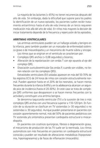 Arritmias                                                               253


     La mayoría de los lactantes (> 65%) no tienen recurrencias después del
año de vida. Sin embargo, dada la dificultad que supone para los padres
la identificación de un nuevo episodio, los pacientes suelen recibir trata-
miento antiarrítmico hasta el año de vida (menos de un tercio requieren
medicación más allá del año de vida). En niños más mayores la decisión de
iniciar tratamiento depende de la frecuencia y repercusión de los episodios.

ARRITMIAS VENTRICULARES
     Las arritmias ventriculares pueden ser un hallazgo aislado y benigno en
la infancia, pero también pueden ser un marcador de enfermedad sistémi-
ca grave o de miocardiopatía y un mecanismo de muerte súbita y síncope.
     Los ritmos que se originan en el ventrículo se caracterizan por:
• Complejos QRS anchos (> 0,08 segundos) y bizarros;
• Alteración de la repolarización con ondas T con eje opuesto al eje del
     complejo QRS;
• Disociación auriculoventricular (las ondas P, cuando son visibles, no tie-
     nen relación con los complejos QRS).
     Extrasístoles ventriculares (EV) aisladas aparecen en más del 50-70% de
los registros ECG de 24 horas de niños con corazón estructuralmente nor-
mal. Pueden aparecer hasta en el 20% de los neonatos, se hacen menos
frecuentes durante la infancia (6-8%) y en la adolescencia alcanzan un segun-
do pico de incidencia (hasta el 20-30%). En este caso se trata de comple-
jos QRS uniformes que desaparecen o se hacen menos frecuentes con la
actividad y constituyen una arritmia benigna.
     Se denomina taquicardia ventricular (TV) a la sucesión de tres o más
complejos QRS anchos con una frecuencia superior a 110-120 lpm. En fun-
ción de su duración se clasifican en TV sostenidas (> 30 segundos) o no
sostenidas (< 30 segundos). Aunque pueden presentarse en pacientes con
corazón aparentemente normal, más del 50% de pacientes pediátricos con
TV sostenida y/o sintomática presentan cardiopatía estructural o miocar-
diopatía.
     En pacientes con cicatrices quirúrgicas, fibrosis o degeneración grasa,
el mecanismo de producción de las TV suele ser la reentrada. Los ritmos
automáticos son más frecuentes en pacientes sin cardiopatía estructural
conocida y pueden ser resultado de alteraciones metabólicas (hipopotase-
mia, hipomagnesemia) y de focos de inflamación (miocarditis).
 