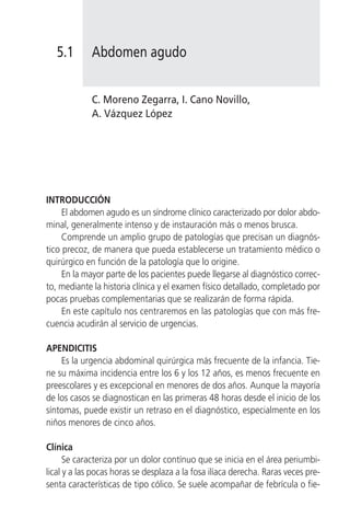 5.1       Abdomen agudo


             C. Moreno Zegarra, I. Cano Novillo,
             A. Vázquez López




INTRODUCCIÓN
     El abdomen agudo es un síndrome clínico caracterizado por dolor abdo-
minal, generalmente intenso y de instauración más o menos brusca.
     Comprende un amplio grupo de patologías que precisan un diagnós-
tico precoz, de manera que pueda establecerse un tratamiento médico o
quirúrgico en función de la patología que lo origine.
     En la mayor parte de los pacientes puede llegarse al diagnóstico correc-
to, mediante la historia clínica y el examen físico detallado, completado por
pocas pruebas complementarias que se realizarán de forma rápida.
     En este capítulo nos centraremos en las patologías que con más fre-
cuencia acudirán al servicio de urgencias.

APENDICITIS
    Es la urgencia abdominal quirúrgica más frecuente de la infancia. Tie-
ne su máxima incidencia entre los 6 y los 12 años, es menos frecuente en
preescolares y es excepcional en menores de dos años. Aunque la mayoría
de los casos se diagnostican en las primeras 48 horas desde el inicio de los
síntomas, puede existir un retraso en el diagnóstico, especialmente en los
niños menores de cinco años.

Clínica
      Se caracteriza por un dolor contínuo que se inicia en el área periumbi-
lical y a las pocas horas se desplaza a la fosa ilíaca derecha. Raras veces pre-
senta características de tipo cólico. Se suele acompañar de febrícula o fie-
 
