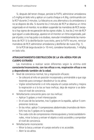 Reanimación cardiopulmonar                                                     9


     Si, después del tercer choque, persiste la FV/TV, administrar amiodarona
a 5 mg/kg en bolo iv/io y aplicar un cuarto choque a 4 J/kg, continuando con
la RCP durante 2 minutos. La lidocaína es una alternativa a la amiodarona si
no se dispone de ella. Si durante los 2 minutos de RCP se observa un ritmo
organizado en el monitor, no se deben suspender las maniobras de RCP, excep-
to si hay signos de recuperación de los signos vitales. Si, tras los 2 min de RCP
que siguen a cada descarga, aparece en el monitor un ritmo organizado, pal-
par el pulso; si no hay pulso o es dudoso, reanudar inmediatamente las manio-
bras de RCP. Si la desfibrilación tuvo éxito, pero la FV/TV recurre, reiniciar
maniobras de RCP, administrar amiodarona y desfibrilar de nuevo (Fig. 1).
     En la PCR de larga duración (> 10 min), considerar bicarbonato, 1 mEq/kg
en bolo iv/io.

ATRAGANTAMIENTO/OBSTRUCCIÓN DE LA VÍA AÉREA POR UN
CUERPO EXTRAÑO
    Las maniobras a realizar serán diferentes según la víctima esté
consciente/inconsciente, con tos eficaz o no, respiración eficaz o no
y dependiendo también de la edad.
• Nivel de conciencia normal, tos y respiración eficaces:
    – Se colocará al niño en posición incorporada y animándole a que siga
      tosiendo para conseguir desobstruir la vía aérea.
    – Vigilar estrechamente si el niño expulsa el cuerpo extraño y mejora
      la respiración o si la tos se hace ineficaz, deja de respirar o se dete-
      riora el nivel de conciencia.
• Niño/lactante consciente pero con tos ineficaz:
    – Aplicar 5 golpes a nivel interescapular.
    – En el caso de los lactantes, tras 5 golpes en la espalda, aplicar 5 com-
      presiones torácicas.
    – En los niños: aplicar 5 compresiones abdominales (maniobra de Heim-
      lich) tras los 5 golpes en la espalda.
    – Tras cada ciclo de compresiones interescapulares y torácicas/abdomi-
      nales, mirar la boca y extraer el objeto si está accesible y comprobar
      el nivel de conciencia.
• Niño/lactante inconsciente:
    – Mirar la boca y extraer el cuerpo extraño si es accesible.
    – Abrir la vía aérea.
 