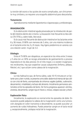 Abdomen agudo                                                               261


La torsión del ovario o los quistes de ovario complicados, son clínicamen-
te muy similares y se requiere una ecografía abdominal para descartarlas.

Tratamiento
    Apendicectomía mediante laparotomía o laparoscopia y antibioterapia.

INVAGINACIÓN
    Es la obstrucción intestinal aguda provocada por la introducción de par-
te del intestino dentro de sí mismo. La locazación más frecuente es íleo-cóli-
ca (70-75%) y, sobre todo, íleo-cecal.
    Es la causa más frecuente de obstrucción intestinal en los lactantes entre
6 y 36 meses. El 80% son menores de 2 años, con una máxima incidencia
en el lactante entre los 3 y 9 meses. Hay ligero predominio en varones con
una relación varón: mujer de 3:2.

Etiología
    Entre el 75-90% son idiopáticas, en especial en los niños entre 3 meses
y 5 años (en un 30% se recoge antecedente de gastroenteritis o proceso
respiratorio en los días previos). En el niño mayor, o si existen invaginacio-
nes recidivantes, hay que sospechar causas subyacentes (linfoma, pólipos,
Meckel, etc.) que actúen como cabeza de la invaginación.

Clínica
    Lo más habitual es que, de forma súbita, cada 10-15 minutos en un lac-
tante sano y bien nutrido, se presente como dolor abdominal intenso de tipo cóli-
co con crisis de llanto, acompañadas de síntomas vagales (palidez, sudoración,
decaimiento), irritabilidad y rechazo del alimento. Inicialmente permanece asin-
tomático entre los episodios de llanto. De forma progresiva aparecen vómitos,
anorexia, decaimiento, sangre roja en heces e, incluso, colapso vascular y shock.

Exploración física
     Inicialmente, la exploración es normal entre los episodios de dolor. En
ocasiones puede palparse la cabeza de la invaginación como una tumora-
ción alargada en colon transverso o descendente; se puede auscultar un
aumento de ruidos hidroaéreos. Puede presentar sangre en el tacto rectal
y, excepcionalmente, prolapso rectal de la invaginación.
 