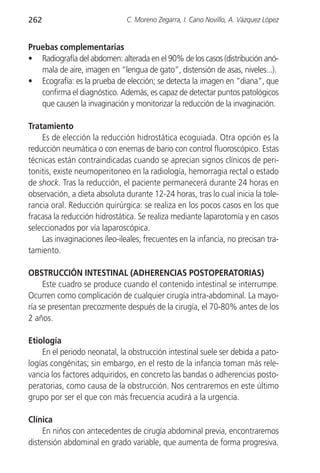 262                            C. Moreno Zegarra, I. Cano Novillo, A. Vázquez López


Pruebas complementarias
• Radiografía del abdomen: alterada en el 90% de los casos (distribución anó-
   mala de aire, imagen en “lengua de gato”, distensión de asas, niveles...).
• Ecografía: es la prueba de elección; se detecta la imagen en “diana”, que
   confirma el diagnóstico. Además, es capaz de detectar puntos patológicos
   que causen la invaginación y monitorizar la reducción de la invaginación.

Tratamiento
    Es de elección la reducción hidrostática ecoguiada. Otra opción es la
reducción neumática o con enemas de bario con control fluoroscópico. Estas
técnicas están contraindicadas cuando se aprecian signos clínicos de peri-
tonitis, existe neumoperitoneo en la radiología, hemorragia rectal o estado
de shock. Tras la reducción, el paciente permanecerá durante 24 horas en
observación, a dieta absoluta durante 12-24 horas, tras lo cual inicia la tole-
rancia oral. Reducción quirúrgica: se realiza en los pocos casos en los que
fracasa la reducción hidrostática. Se realiza mediante laparotomía y en casos
seleccionados por vía laparoscópica.
    Las invaginaciones íleo-ileales, frecuentes en la infancia, no precisan tra-
tamiento.

OBSTRUCCIÓN INTESTINAL (ADHERENCIAS POSTOPERATORIAS)
     Este cuadro se produce cuando el contenido intestinal se interrumpe.
Ocurren como complicación de cualquier cirugía intra-abdominal. La mayo-
ría se presentan precozmente después de la cirugía, el 70-80% antes de los
2 años.

Etiología
    En el periodo neonatal, la obstrucción intestinal suele ser debida a pato-
logías congénitas; sin embargo, en el resto de la infancia toman más rele-
vancia los factores adquiridos, en concreto las bandas o adherencias posto-
peratorias, como causa de la obstrucción. Nos centraremos en este último
grupo por ser el que con más frecuencia acudirá a la urgencia.

Clínica
     En niños con antecedentes de cirugía abdominal previa, encontraremos
distensión abdominal en grado variable, que aumenta de forma progresiva.
 
