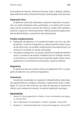 Abdomen agudo                                                                 263


Se acompaña de náuseas, vómitos (al principio, claros y, después, biliosos),
dolor abdominal cólico y falta de eliminación, tanto de gases como de heces.

Exploración física
    El abdomen suele estar distendido y presentar timpanismo a la percu-
sión. Los ruidos hidroaéreos están aumentados, y si la obstrucción ha avan-
zado y existe compromiso vascular del intestino, pueden estar abolidos y
asociarse a signos de irritación peritoneal. Además presentan grados varia-
bles de deshidratación y compromiso del estado general.

Pruebas complementarias
• Radiografía de abdomen: es la prueba de imagen más útil y, por ello,
   de elección. Confirma el diagnóstico y, además, permite evaluar el gra-
   do de obstrucción, las posibles complicaciones (neumoperitoneo) y la
   evolución si se decide un manejo conservador.
• Hemograma y bioquímica: nos ayuda a identificar el grado de deshidra-
   tación, la existencia de alcalosis metabólica por los múltiples vómitos.
   La leucocitosis con desviación hacia la izquierda puede indicar estran-
   gulamiento y el incremento de acido láctico, isquemia intestinal.

Diagnóstico
    En general se basa en la historia clínica y la exploración física. La radio-
grafía de abdomen nos confirma el diagnóstico.

Tratamiento
    Inicialmente conservador con reposición hidroelectrolítica, descompre-
sión gastrointestinal y analgesia, haciendo un seguimiento clínico y radio-
lógico. En caso de mala evolución, por falta de respuesta al tratamiento
médico o por compromiso vascular, se realizará exploración quirúrgica.

BIBLIOGRAFÍA
1.   Wesson DE. Acute appendicitis in children: clinical manifestations and diagno-
     sis. January 2010.
2.   Seiji K, Mohamad M. Intussusception in children. Uptodate. January 2010.
3.   Bordeianou L. Small bowel obstruction: Causes and management. January 2010.
 