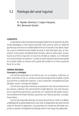 5.2       Patología del canal inguinal


             R. Tejedor Sánchez, F. López Vázquez,
             M.I. Benavent Gordo




CONCEPTO
      La persistencia del canal peritoneovaginal determina la aparición de dife-
rentes patologías a nivel inguino-escrotal. Este canal es como un dedo de
guante que comunica la cavidad abdominal con el escroto o los labios mayo-
res y que es totalmente permeable durante la vida fetal pero que, al naci-
miento, se encuentra completamente cerrado, salvo en estos casos. Se pro-
ducirá una hernia inguinal si el canal no cerrado es amplio, o un hidrocele
si la comunicación es estrecha. Cuando el canal sólo permanece permeable
en su parte media, se conoce como quiste del cordón en el niño y quiste de
Nuck en la niña.

HERNIA INGUINAL
Concepto y etiología
     Las hernias inguinales en la infancia son, en su mayoría, indirectas, es
decir, persistencia de un conducto peritoneovaginal permeable amplio
que permite la salida del intestino u otro contenido intraabdominal (por
ejemplo, ovario o trompa de Falopio).
     Las hernias inguinales indirectas se producen más frecuentemente en
los varones y afectan más comúnmente al lado derecho. Son más frecuen-
tes en pacientes prematuros, pacientes con trastornos del tejido conjun-
tivo (síndrome de Ehlers-Danlos), pacientes con fibrosis quística, mucopo-
lisacaridosis…
     Las hernias inguinales directas son poco frecuentes en niños y se deben
a debilidad de la pared abdominal a ese nivel. El diagnóstico de estas hernias
suele ser durante la operación. Los pacientes con trastornos del tejido con-
juntivo o presión intraabdominal elevada tienen más riesgo de padecerlas.
 