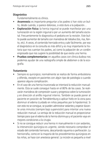Patología del canal inguinal                                           265


Diagnóstico
   Fundamentalmente es clínico.
• Anamnesis: es importante preguntar a los padres si han visto un bul-
   to, desde cuándo, si parece doloroso, si está duro a la palpación…
• Exploración física: la hernia inguinal se puede manifestar por una
   tumoración en la región inguinal o por un aumento del tamaño escro-
   tal. Frecuentemente lo diagnostica el pediatra en la revisión. Este bul-
   to puede aumentar de tamaño con maniobras de Valsalva (tos, risa, llan-
   to, etc). A veces, el contenido herniado entra y sale fácilmente, por eso
   el diagnóstico en la consulta es más difícil y es muy importante la his-
   toria que nos cuentan los padres, así como la palpación de un cordón
   engrosado que nos sugiere la posibilidad de que exista una hernia.
• Pruebas complementarias: en aquellos casos con clínica dudosa nos
   podemos ayudar de una radiografía simple de abdomen o de la eco-
   grafía.

Tratamiento
• Siempre es quirúrgico; normalmente se realiza de forma ambulatoria
    y diferida, excepto en pacientes con algún tipo de patología o cuando
    aparece alguna complicación.
• En el caso de una hernia incarcerada se intentará la reducción manual-
    mente. Ésta se suele conseguir hasta en el 80% de los casos. Se reali-
    zarán maniobras de compresión suave y progresiva sobre la tumoración
    y en dirección al anilllo inguinal interno. También se puede poner al
    paciente en posición de Trendelemburg o aplicar hielo en la zona para
    disminuir el edema (cuidado en niños pequeños por la hipotermia). Si
    con esto no se consigue, se pueden administrar sedantes y esperar duran-
    te unos minutos (siempre bajo supervisión) para intentar una nueva
    reducción manual. La ventaja de la reducción manual es proporcionar
    tiempo para que el edema de la hernia disminuya y el paciente vaya en
    mejores condiciones a la cirugía.
• Si no se consigue reducir una hernia ni manualmente ni con sedantes,
    la intervención quirúrgica es urgente, siendo necesario comprobar el
    estado del contenido herniario, descartando isquemia o perforación. La
    herniorrafia, como en la mayoría de los procedimientos quirúrgicos en
    los niños, se hace con anestesia general. La incisión es pequeña a nivel
 
