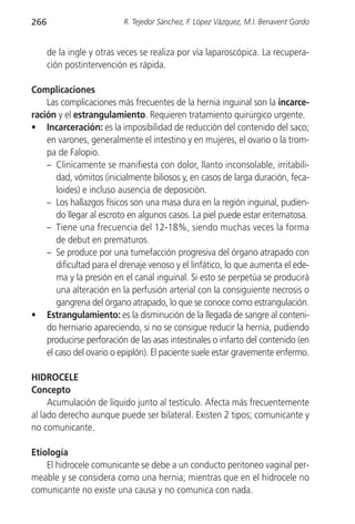 266                        R. Tejedor Sánchez, F. López Vázquez, M.I. Benavent Gordo


      de la ingle y otras veces se realiza por vía laparoscópica. La recupera-
      ción postintervención es rápida.

Complicaciones
    Las complicaciones más frecuentes de la hernia inguinal son la incarce-
ración y el estrangulamiento. Requieren tratamiento quirúrgico urgente.
• Incarceración: es la imposibilidad de reducción del contenido del saco;
    en varones, generalmente el intestino y en mujeres, el ovario o la trom-
    pa de Falopio.
    – Clinicamente se manifiesta con dolor, llanto inconsolable, irritabili-
       dad, vómitos (inicialmente biliosos y, en casos de larga duración, feca-
       loides) e incluso ausencia de deposición.
    – Los hallazgos físicos son una masa dura en la región inguinal, pudien-
       do llegar al escroto en algunos casos. La piel puede estar eritematosa.
    – Tiene una frecuencia del 12-18%, siendo muchas veces la forma
       de debut en prematuros.
    – Se produce por una tumefacción progresiva del órgano atrapado con
       dificultad para el drenaje venoso y el linfático, lo que aumenta el ede-
       ma y la presión en el canal inguinal. Si esto se perpetúa se producirá
       una alteración en la perfusión arterial con la consiguiente necrosis o
       gangrena del órgano atrapado, lo que se conoce como estrangulación.
• Estrangulamiento: es la disminución de la llegada de sangre al conteni-
    do herniario apareciendo, si no se consigue reducir la hernia, pudiendo
    producirse perforación de las asas intestinales o infarto del contenido (en
    el caso del ovario o epiplón). El paciente suele estar gravemente enfermo.

HIDROCELE
Concepto
     Acumulación de líquido junto al testículo. Afecta más frecuentemente
al lado derecho aunque puede ser bilateral. Existen 2 tipos; comunicante y
no comunicante.

Etiología
    El hidrocele comunicante se debe a un conducto peritoneo vaginal per-
meable y se considera como una hernia; mientras que en el hidrocele no
comunicante no existe una causa y no comunica con nada.
 