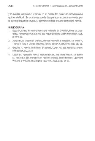 268                           R. Tejedor Sánchez, F. López Vázquez, M.I. Benavent Gordo


y se moviliza junto con el testículo. En las niñas estos quistes se conocen como
quistes de Nuck. En ocasiones puede desaparecer espontáneamente, por
lo que no requeriría cirugía. Si permanece debe tratarse como una hernia.

BIBLIOGRAFÍA
1.    Lloyd DA, Rintala RJ. Inguinal hernia and hidrocele. En: O`Neill JA, Rowe MI, Gros-
      feld JL, Fonkalsrud EW, Coran AG, eds. Pediatric Surgery. Mosby. Fifth edition.1998,
      p 1071-86.
2.    Ashcraft KW, Murphy JP, Sharp RJ, Hernias inguinales e hidroceles. En: weber R,
      Thomas F, Tracy Jr. Cirugía pediátrica. Tercera edición. Capítulo 49, págs. 687-98.
3.    Grosfeld JL. Hernias in children. En: Spitz L, Coran AG, eds. Pediatric Surgery.
      Fifth edition, p 222-38.
4.    Kogan BA. Hydrocele, hernia, neonatal torsion, and scrotal masses. En: Baskin
      LS, Kogan BA, eds. Handbook of Pediatric Urology. Second Edition. Lippincott
      Williams & Williams. Philadelphia-New York. 2005, págs. 51-57.
 