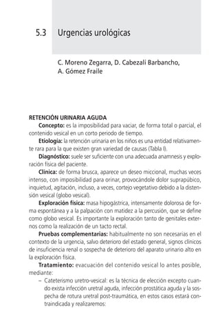 5.3       Urgencias urológicas


             C. Moreno Zegarra, D. Cabezalí Barbancho,
             A. Gómez Fraile




RETENCIÓN URINARIA AGUDA
     Concepto: es la imposibilidad para vaciar, de forma total o parcial, el
contenido vesical en un corto periodo de tiempo.
     Etiología: la retención urinaria en los niños es una entidad relativamen-
te rara para la que existen gran variedad de causas (Tabla I).
     Diagnóstico: suele ser suficiente con una adecuada anamnesis y explo-
ración física del paciente.
     Clínica: de forma brusca, aparece un deseo miccional, muchas veces
intenso, con imposibilidad para orinar, provocándole dolor suprapúbico,
inquietud, agitación, incluso, a veces, cortejo vegetativo debido a la disten-
sión vesical (globo vesical).
     Exploración física: masa hipogástrica, intensamente dolorosa de for-
ma espontánea y a la palpación con matidez a la percusión, que se define
como globo vesical. Es importante la exploración tanto de genitales exter-
nos como la realización de un tacto rectal.
     Pruebas complementarias: habitualmente no son necesarias en el
contexto de la urgencia, salvo deterioro del estado general, signos clínicos
de insuficiencia renal o sospecha de deterioro del aparato urinario alto en
la exploración física.
     Tratamiento: evacuación del contenido vesical lo antes posible,
mediante:
     – Cateterismo uretro-vesical: es la técnica de elección excepto cuan-
        do exista infección uretral aguda, infección prostática aguda y la sos-
        pecha de rotura uretral post-traumática, en estos casos estará con-
        traindicada y realizaremos:
 