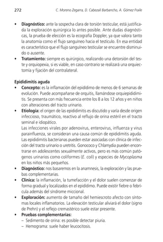 272                        C. Moreno Zegarra, D. Cabezalí Barbancho, A. Gómez Fraile


•     Diagnóstico: ante la sospecha clara de torsión testicular, está justifica-
      da la exploración quirúrgica lo antes posible. Ante dudas diagnósti-
      cas, la prueba de elección es la ecografía Doppler, ya que valora tanto
      la anatomía como el flujo sanguíneo hacia el testículo. En esa entidad
      es característico que el flujo sanguíneo testicular se encuentre disminui-
      do o ausente.
•     Tratamiento: siempre es quirúrgico, realizando una detorsión del tes-
      te y orquiopexia, si es viable, en caso contrario se realizará una orquiec-
      tomía y fijación del contralateral.

Epididimitis aguda
• Concepto: es la inflamación del epidídimo de menos de 6 semanas de
   evolución. Puede acompañarse de orquitis, llamándose orquiepididimi-
   tis. Se presenta con más frecuencia entre los 8 a los 12 años y en niños
   con alteraciones del tracto urinario.
• Etiología: el origen de las epididimitis es discutido y varía desde origen
   infeccioso, traumático, reactivo al reflujo de orina estéril en el tracto
   seminal e idiopático.
   Las infecciones virales por adenovirus, enterovirus, influenza y virus
   parainfluenza, se consideran una causa común de epididimitis aguda.
   Las epididimitis bacterianas pueden estar asociadas con clínica de infec-
   ción del tracto urinario o uretritis. Gonococo y Chlamydia pueden encon-
   trarse en adolescentes sexualmente activos, pero es más común pató-
   genos urinarios como coliformes (E. coli) y especies de Mycoplasma
    en los niños más pequeños.
• Diagnóstico: nos basaremos en la anamnesis, la exploración y las prue-
    bas complementarias.
• Clinica: la inflamación, la tumefacción y el dolor suelen comenzar de
    forma gradual y localizados en el epidídimo. Puede existir fiebre o febrí-
    cula además del síndrome miccional.
• Exploración: aumento de tamaño del hemiescroto afecto con sínto-
    mas locales inflamatorios. La elevación testicular aliviará el dolor (signo
    de Prehn) y el reflejo cremastérico suele estar presente.
• Pruebas complementarias:
    – Sedimento de orina: es posible detectar piuria.
    – Hemograma: suele haber leucocitosis.
 