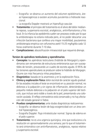 Urgencias urológicas                                                        273


    – Ecografía: se observa un aumento del volumen epididimario, áre-
       as hipoecogénicas si existen acúmulos purulentos o hidrocele reac-
       cional.
    – La ecografía Doppler mostrará un hiperaflujo vascular.
•   Tratamiento: el principio del tratamiento es el alivio del dolor median-
    te reposo, suspensorio escrotal, analgésicos, antiinflamatorios y frío
    local. En la infancia las epididimitis suelen ser procesos virales por lo que
    la antibioterapia no estaría indicada pero, al no poder descartar una
    infección bacteriana que conlleva una mayor morbilidad, pautaremos
    antibioterapia empírica con cefuroxima axetil 15-25 mg/kg/día cada 12
    horas oralmente durante 7-10 días.
•   Complicaciones: abscesificación intraescrotal que requerirá drenaje.

Torsion de apéndices testiculares y ependimarios
• Concepto: los apéndices testiculares (hidátide de Morgagni) y epen-
    dimarios son remanentes de estructuras embrionarias que son suscep-
    tibles de torsión, provocando un cuadro de escroto agudo. El 95% de
    las torsiones apendiculares se producen sobre la hidátide de Morgagni.
    Ocurre con más frecuencia niños prepúberes.
• Diagnóstico: basada en la anamnesis y en la exploración física.
• Clínica y exploración física: dolor escrotal de carácter agudo gradual.
    En los estadios iniciales el teste se encontrará en su posición normal, no
    doloroso a la palpación y sin signos de inflamación, detectándose un
    pequeño nódulo doloroso a la palpación en el polo superior del testí-
    culo, que incluso será visible a través de la piel, presentando una colo-
    ración azulada. El reflejo cremastérico está conservado y no hay afecta-
    ción del estado general ni fiebre.
• Pruebas complementarias: ante dudas diagnósticas realizaremos:
    – Ecografía: se observa lesión de baja ecogenicidad con un área cen-
       tral hipoecogénica.
    – Ecografía Doppler: flujo intratesticular normal. Signos de edema en
       el polo superior.
• Tratamiento: no es una urgencia quirúrgica, sino que evoluciona a la
    resolución en aproximadamente una semana; por lo que el tratamien-
    to será sintomático con antiinflamatorios, analgésicos, reposo relativo
    y suspensorio escrotal.
 