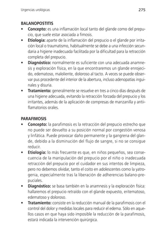 Urgencias urológicas                                                    275


BALANOPOSTITIS
• Concepto: es una inflamación local tanto del glande como del prepu-
   cio, que suele estar asociada a fimosis.
• Etiología: aparte de la inflamación del prepucio o el glande por irrita-
   ción local o traumatismo, habitualmente se debe a una infección secun-
   daria a higiene inadecuada facilitada por la dificultad para la retracción
   completa del prepucio.
• Diagnóstico: normalmente es suficiente con una adecuada anamne-
   sis y exploración física, en la que encontraremos un glande enrojeci-
   do, edematoso, maloliente, doloroso al tacto. A veces se puede obser-
   var pus procedente del interior de la abertura, incluso adenopatías ingui-
   nales y disuria.
• Tratamiento: generalmente se resuelve en tres a cinco días después de
   una higiene adecuada, evitando la retracción forzada del prepucio y los
   irritantes, además de la aplicación de compresas de manzanilla y antii-
   flamatorios orales.

PARAFIMOSIS
• Concepto: la parafimosis es la retracción del prepucio estrecho que
   no puede ser devuelto a su posición normal por congestión venosa
   y linfática. Puede provocar daño permanente y la gangrena del glan-
   de, debido a la disminución del flujo de sangre, si no se consigue
   reducir.
• Etiología: lo más frecuente es que, en niños pequeños, sea conse-
   cuencia de la manipulación del prepucio por el niño o inadecuada
   retracción del prepucio por el cuidador en sus intentos de limpieza,
   pero no debemos olvidar, tanto el coito en adolescentes como la yatro-
   genia, especialmente tras la liberación de adherencias balano-pre-
   puciales.
• Diagnóstico: se basa también en la anamnesis y la exploración física:
   hallaremos el prepucio retraído con el glande expuesto, eritematoso,
   edematoso y doloroso.
• Tratamiento: consiste en la reducción manual de la parafimosis con el
   control del dolor y medidas locales para reducir el edema. Sólo en aque-
   llos casos en que haya sido imposible la reducción de la parafimosis,
   estará indicada la intervención quirúrgica.
 